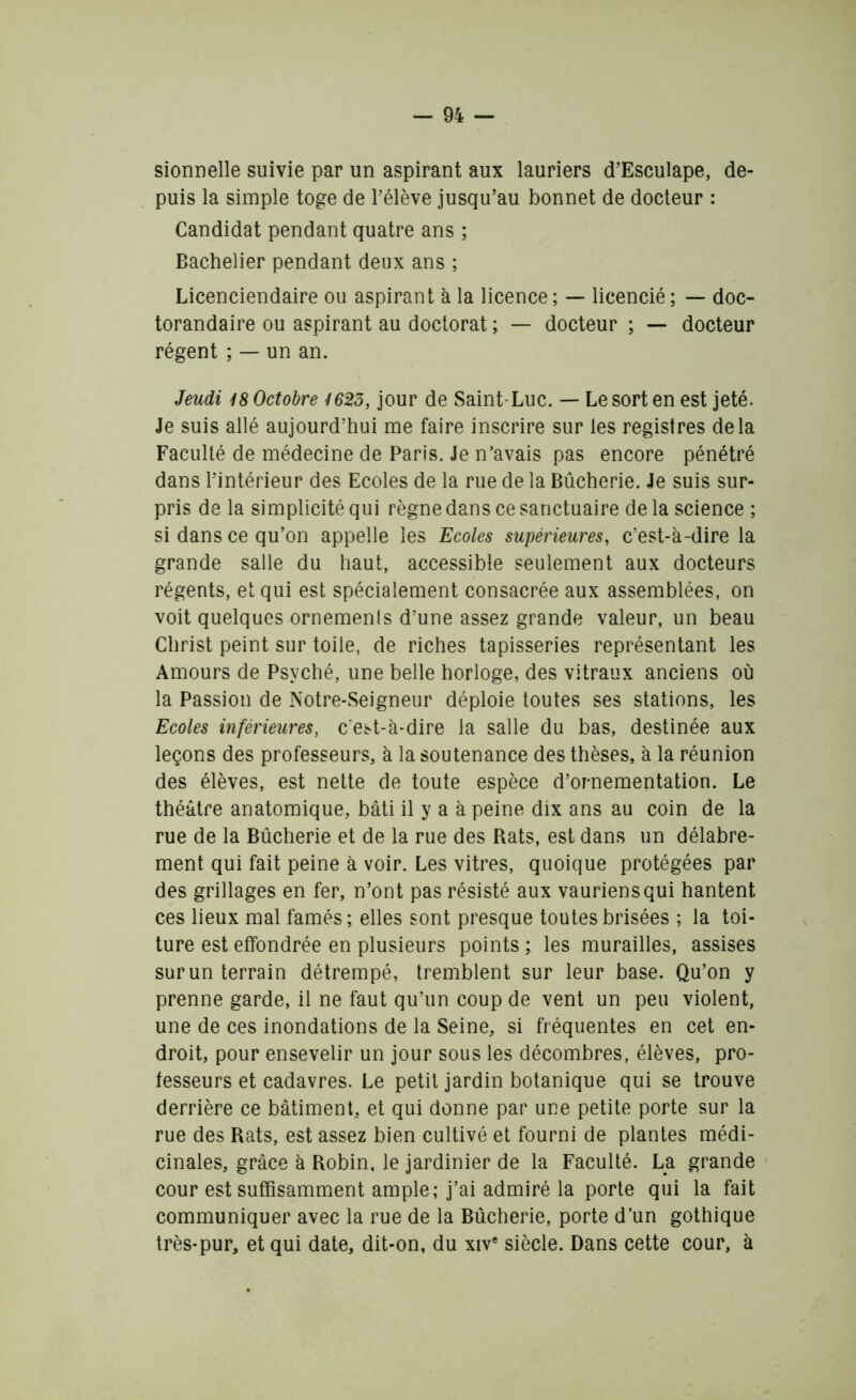 sionnelle suivie par un aspirant aux lauriers d’Esculape, de- puis la simple toge de l’élève jusqu’au bonnet de docteur : Candidat pendant quatre ans ; Bachelier pendant deux ans ; Licenciendaire ou aspirant à la licence ; — licencié ; — doc- torandaire ou aspirant au doctorat ; — docteur ; — docteur régent ; — un an. Jeudi 18 Octobre 1625, jour de Saint Luc. — Le sort en est jeté. Je suis allé aujourd’hui me faire inscrire sur les registres delà Faculté de médecine de Paris. Je n’avais pas encore pénétré dans l’intérieur des Ecoles de la rue de la Bûcherie. Je suis sur- pris de la simplicité qui règne dans ce sanctuaire de la science ; si dans ce qu’on appelle les Ecoles supérieures, c’est-à-dire la grande salle du haut, accessible seulement aux docteurs régents, et qui est spécialement consacrée aux assemblées, on voit quelques ornements d’une assez grande valeur, un beau Christ peint sur toile, de riches tapisseries représentant les Amours de Psyché, une belle horloge, des vitraux anciens où la Passion de Notre-Seigneur déploie toutes ses stations, les Ecoles inférieures, c'est-à-dire la salle du bas, destinée aux leçons des professeurs, à la soutenance des thèses, à la réunion des élèves, est nette de toute espèce d’ornementation. Le théâtre anatomique, bâti il y a à peine dix ans au coin de la rue de la Bûcherie et de la rue des Rats, est dans un délabre- ment qui fait peine à voir. Les vitres, quoique protégées par des grillages en fer, n’ont pas résisté aux vauriens qui hantent ces lieux mal famés; elles sont presque toutes brisées ; la toi- ture est effondrée en plusieurs points ; les murailles, assises sur un terrain détrempé, tremblent sur leur base. Qu’on y prenne garde, il ne faut qu’un coup de vent un peu violent, une de ces inondations de la Seine, si fréquentes en cet en- droit, pour ensevelir un jour sous les décombres, élèves, pro- fesseurs et cadavres. Le petit jardin botanique qui se trouve derrière ce bâtiment, et qui donne par une petite porte sur la rue des Rats, est assez bien cultivé et fourni de plantes médi- cinales, grâce à Robin, le jardinier de la Faculté. La grande cour est suffisamment ample; j’ai admiré la porte qui la fait communiquer avec la rue de la Bûcherie, porte d’un gothique très-pur, et qui date, dit-on, du xive siècle. Dans cette cour, à