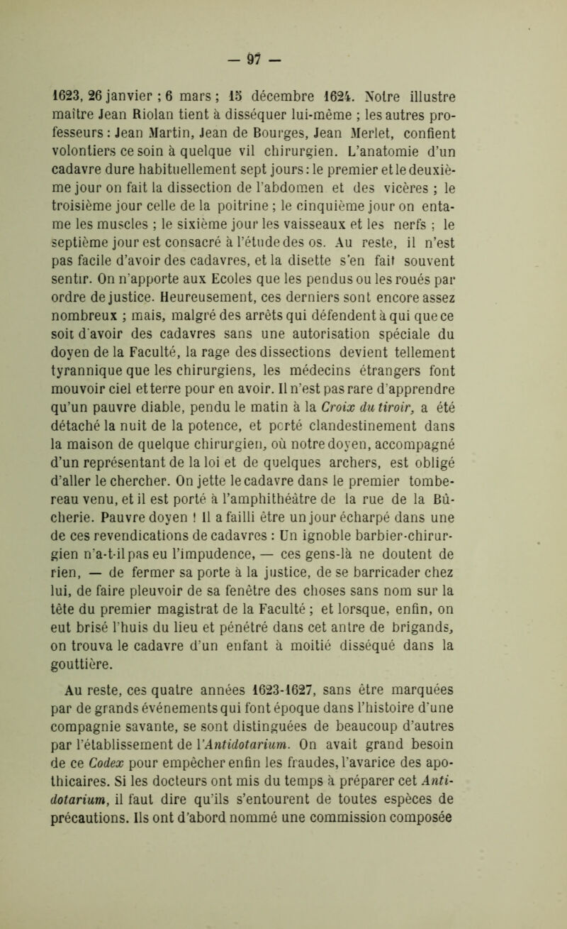 1623, 26 janvier ; 6 mars ; 15 décembre 1624. Noire illustre maître Jean Riolan tient à disséquer lui-même ; les autres pro- fesseurs : Jean Martin, Jean de Bourges, Jean Merlet, confient volontiers ce soin à quelque vil chirurgien. L’anatomie d’un cadavre dure habituellement sept jours: le premier et le deuxiè- me jour on fait la dissection de l’abdomen et des vicères ; le troisième jour celle de la poitrine ; le cinquième jour on enta- me les muscles ; le sixième jour les vaisseaux et les nerfs ; le septième jour est consacré à l’étude des os. Au reste, il n’est pas facile d’avoir des cadavres, et la disette s’en fait souvent sentir. On n’apporte aux Ecoles que les pendus ou les roués par ordre de justice. Heureusement, ces derniers sont encore assez nombreux ; mais, malgré des arrêts qui défendent à qui que ce soit d'avoir des cadavres sans une autorisation spéciale du doyen de la Faculté, la rage des dissections devient tellement tyrannique que les chirurgiens, les médecins étrangers font mouvoir ciel et terre pour en avoir. Il n’est pas rare d’apprendre qu’un pauvre diable, pendu le matin à la Croix du tiroir, a été détaché la nuit de la potence, et porté clandestinement dans la maison de quelque chirurgien, où notre doyen, accompagné d’un représentant de la loi et de quelques archers, est obligé d’aller le chercher. On jette le cadavre dans le premier tombe- reau venu, et il est porté à l’amphithéâtre de la rue de la Bû- cherie. Pauvre doyen ! Il a failli être un jour écharpé dans une de ces revendications de cadavres : Un ignoble barbier-chirur- gien n’a-t-il pas eu l’impudence, — ces gens-là ne doutent de rien, — de fermer sa porte à la justice, de se barricader chez lui, de faire pleuvoir de sa fenêtre des choses sans nom sur la tête du premier magistrat de la Faculté ; et lorsque, enfin, on eut brisé l’huis du lieu et pénétré dans cet antre de brigands, on trouva le cadavre d’un enfant à moitié disséqué dans la gouttière. Au reste, ces quatre années 1623-1627, sans être marquées par de grands événements qui font époque dans l’histoire d’une compagnie savante, se sont distinguées de beaucoup d’autres par l’établissement de Y Antidot arium. On avait grand besoin de ce Codex pour empêcher enfin les fraudes, l’avarice des apo- thicaires. Si les docteurs ont mis du temps à préparer cet Anti- dotarium, il faut dire qu’ils s’entourent de toutes espèces de précautions. Ils ont d’abord nommé une commission composée