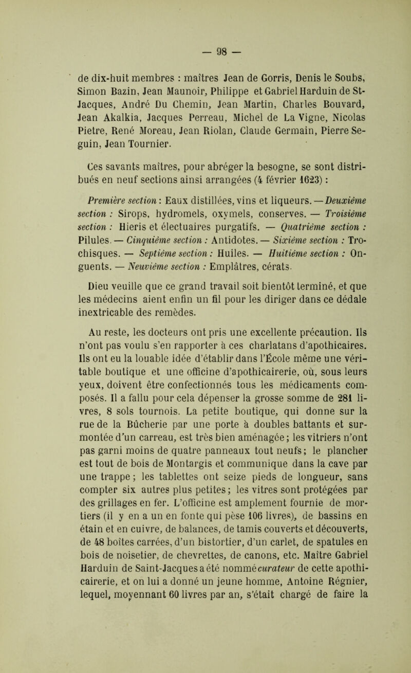 de dix-huit membres : maîtres Jean de Gorris, Denis le Soubs, Simon Bazin, Jean Maunoir, Philippe et Gabriel Harduin de St- Jacques, André Du Chemin, Jean Martin, Charles Bouvard, Jean Akalkia, Jacques Perreau, Michel de La Vigne, Nicolas Pietre, René Moreau, Jean Riolan, Claude Germain, Pierre Se- guin, Jean Tournier. Ces savants maîtres, pour abréger la besogne, se sont distri- bués en neuf sections ainsi arrangées (4 février 1623) : Première section : Eaux distillées, vins et liqueurs. —Deuxième section : Sirops, hydromels, oxymels, conserves. — Troisième section : Hieris et électuaires purgatifs. — Quatrième section : Pilules. — Cinquième section : Antidotes. — Sixième section : Tro- chisques. — Septième section : Huiles. — Huitième section : On- guents. — Neuvième section : Emplâtres, cérats. Dieu veuille que ce grand travail soit bientôt terminé, et que les médecins aient enfin un fil pour les diriger dans ce dédale inextricable des remèdes. Au reste, les docteurs ont pris une excellente précaution. Ils n’ont pas voulu s’en rapporter à ces charlatans d’apothicaires. Ils ont eu la louable idée d’établir dans l’École même une véri- table boutique et une officine d’apothicairerie, où, sous leurs yeux, doivent être confectionnés tous les médicaments com- posés. Il a fallu pour cela dépenser la grosse somme de 281 li- vres, 8 sols tournois. La petite boutique, qui donne sur la rue de la Bûcherie par une porte à doubles battants et sur- montée d’un carreau, est très bien aménagée ; les vitriers n’ont pas garni moins de quatre panneaux tout neufs; le plancher est tout de bois de Montargis et communique dans la cave par une trappe ; les tablettes ont seize pieds de longueur, sans compter six autres plus petites ; les vitres sont protégées par des grillages en fer. L’officine est amplement fournie de mor- tiers (il y en a un en fonte qui pèse 106 livres), de bassins en étain et en cuivre, de balances, de tamis couverts et découverts, de 48 boîtes carrées, d’un bistortier, d’un carlet, de spatules en bois de noisetier, de chevrettes, de canons, etc. Maître Gabriel Harduin de Saint-Jacques a été nommëcurateur de cette apothi- cairerie, et on lui a donné un jeune homme, Antoine Régnier, lequel, moyennant 60 livres par an, s’était chargé de faire la