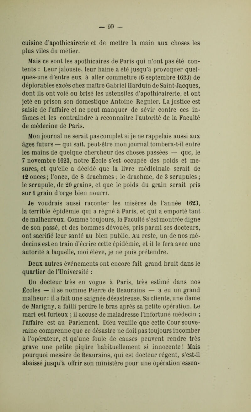 cuisine d’apothicairerie et de mettre la main aux choses les plus viles du métier. Mais ce sont les apothicaires de Paris qui n’ont pas été con- tents : Leur jalousie, leur haine a été jusqu’à provoquer quel- ques-uns d’entre eux à aller commettre (6 septembre 1623) de déplorables excès chez maître Gabriel Harduin de Saint-Jacques, dont ils ont volé ou brisé les ustensiles d’apothicairerie, et ont jeté en prison son domestique Antoine Regnier. La justice est saisie de l’affaire et ne peut manquer de sévir contre ces in- fâmes et les contraindre à reconnaître l’autorité de la Faculté de médecine de Paris. Mon journal ne serait pas complet si je ne rappelais aussi aux âges futurs — qui sait, peut-être mon journal tombera-t-il entre les mains de quelque chercheur des choses passées — que, le 7 novembre 1623, notre École s’est occupée des poids et me- sures, et qu’elle a décidé que la livre médicinale serait de 12 onces; l’once, de 8 drachmes; le drachme, de 3 scrupules; le scrupule, de 20 grains, et que le poids du grain serait pris suri grain d’orge bien nourri. Je voudrais aussi raconter les misères de l’année 1623, la terrible épidémie qui a régné à Paris, et qui a emporté tant de malheureux. Comme toujours, la Faculté s’est montrée digne de son passé, et des hommes dévoués, pris parmi ses docteurs, ont sacrifié leur santé au bien public. Au reste, un de nos mé- decins est en train d’écrire cette épidémie, et il le fera avec une autorité à laquelle, moi élève, je ne puis prétendre. Deux autres événements ont encore fait grand bruit dans le quartier de l’Université : Un docteur très en vogue à Paris, très estimé dans nos Écoles — il se nomme Pierre de Beaurains — a eu un grand malheur : il a fait une saignée désastreuse. Sa cliente, une dame de Marigny, a failli perdre le bras après sa petite opération. Le mari est furieux ; il accuse de maladresse l’infortuné médecin ; l’affaire est au Parlement. Dieu veuille que cette Cour souve- raine comprenne que ce désastre ne doit pas toujours incomber à l’opérateur, et qu’une foule de causes peuvent rendre très grave une petite piqûre habituellement si innocente! Mais pourquoi messire de Beaurains, qui est docteur régent, s’est-il abaissé jusqu’à offrir son ministère pour une opération essen-