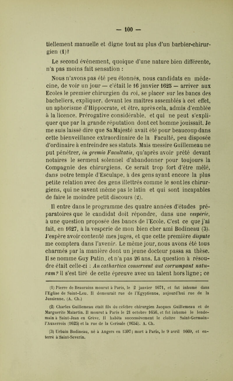 - ioo - tiellement manuelle et digne tout au plus d’un barbier-chirur- gien (i)? Le second événement, quoique d’une nature bien différente, n’a pas moins fait sensation : Nous n’avons pas été peu étonnés, nous candidats en méde- cine, de voir un jour — c’était le 16 janvier 1625 — arriver aux Ecoles le premier chirurgien du roi, se placer sur les bancs des bacheliers, expliquer, devant les maîtres assemblés à cet effet, un aphorisme d’Hippocrate, et être, après cela, admis d’emblée à la licence. Prérogative considérable, et qui ne peut s’expli- quer que par la grande réputation dont cet homme jouissait. Je me suis laissé dire que Sa Majesté avait été pour beaucoup dans cette bienveillance extraordinaire de la Faculté, peu disposée d’ordinaire à enfreindre ses statuts. Mais messire Guillemeau ne put pénétrer, in gremio Facultatis, qu’après avoir prêté devant notaires le serment solennel d’abandonner pour toujours la Compagnie des chirurgiens. Ce serait trop fort d’être mêlé, dans notre temple d'Esculape, à des gens ayant encore la plus petite relation avec des gens illettrés comme le sont les chirur- giens, qui ne savent même pas le latin et qui sont incapables de faire le moindre petit discours (2). Il entre dans le programme des quatre années d’études pré- paratoires que le candidat doit répondre, dans une vespérie, à une question proposée des bancs de l’Ecole. C’est ce que j’ai fait, en 1627, à la vesperie de mon bien cher ami Bodineau (3). J’espère avoir contenté mes juges, et que cette première dispute me comptera dans l’avenir. Le même jour, nous avons été tous charmés par la manière dont un jeune docteur passa sa thèse. Il se nomme Guy Patin, et n’a pas 26 ans. La question à résou- dre était celle-ci : An cathartica conservent aut corrumpant natu- ram? 11 s’est tiré de cette épreuve avec un talent hors ligne ; ce (1) Pierre de Beaurains mourut à Paris, le 2 janvier 1671, et fut inhumé dans l’Eglise de Saint-Leu. Il demeurait rue de l’Egyptienne, aujourd’hui rue de la Jussienne. (A. Ch.) (2) Charles Guillemeau était fils du célèbre chirurgien Jacques Guillemeau et de Marguerite Malartin. Il mourut à Paris le 21 octobre 1656, et fut inhumé le lende- main à Saint-Jean en Grève. 11 habita successivement le cloître Saint-Germain- l’Auxerrois (1625) et la rue de la Cerisaie (1654). A. Ch. (3) Urbain Bodineau, né à Angers en 1597 ; mort à Paris, le 9 avril 1669, et en- terré à Saint-Severin.