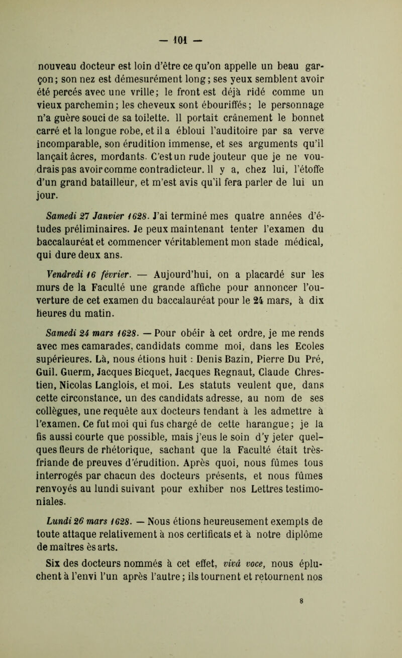 nouveau docteur est loin d’être ce qu’on appelle un beau gar- çon; son nez est démesurément long; ses yeux semblent avoir été percés avec une vrille; le front est déjà ridé comme un vieux parchemin; les cheveux sont ébouriffés; le personnage n’a guère souci de sa toilette. 11 portait crânement le bonnet carré et la longue robe, et il a ébloui l’auditoire par sa verve incomparable, son érudition immense, et ses arguments qu’il lançait âcres, mordants. C’est un rude jouteur que je ne vou- drais pas avoir comme contradicteur. Il y a, chez lui, l’étoffe d’un grand batailleur, et m’est avis qu’il fera parler de lui un jour. Samedi 27 Janvier 1628. J’ai terminé mes quatre années d’é- tudes préliminaires. Je peux maintenant tenter l’examen du baccalauréat et commencer véritablement mon stade médical, qui dure deux ans. Vendredi 16 février. — Aujourd’hui, on a placardé sur les murs de la Faculté une grande affiche pour annoncer l’ou- verture de cet examen du baccalauréat pour le 24 mars, à dix heures du matin. Samedi 24 mars 1628. — Pour obéir à cet ordre, je me rends avec mes camarades, candidats comme moi, dans les Ecoles supérieures. Là, nous étions huit : Denis Bazin, Pierre Du Pré, Guil. Guerm, Jacques Bicquet, Jacques Regnaut, Claude Chres- tien, Nicolas Langlois, et moi. Les statuts veulent que, dans cette circonstance, un des candidats adresse, au nom de ses collègues, une requête aux docteurs tendant à les admettre à l’examen. Ce fut moi qui fus chargé de cette harangue; je la fis aussi courte que possible, mais j’eus le soin d’y jeter quel- ques fleurs de rhétorique, sachant que la Faculté était très- friande de preuves d’érudition. Après quoi, nous fûmes tous interrogés par chacun des docteurs présents, et nous fûmes renvoyés au lundi suivant pour exhiber nos Lettres testimo- niales. Lundi 26 mars 1628. — Nous étions heureusement exempts de toute attaque relativement à nos certificats et à notre diplôme de maîtres ès arts. Six des docteurs nommés à cet effet, vivâ voce, nous éplu- chent à l’envi l’un après l’autre ; ils tournent et retournent nos 8