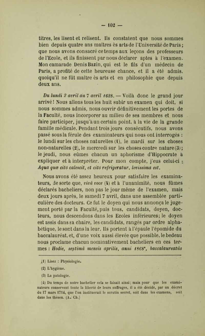 titres, les lisent et relisent. Ils constatent que nous sommes bien depuis quatre ans maîtres ès arts de r Université de Paris; que nous avons consacré ce temps aux leçons des professeurs de l’Ecole, et ils finissent par nous déclarer aptes à l’examen. Mon camarade Denis Bazin, qui est le fils d’un médecin de Paris, a profité de cette heureuse chance, et il a été admis, quoiqu’il ne fût maître ès arts et en philosophie que depuis deux ans. Du lundi 2 avril au 7 avril 1628. — Voilà donc le grand jour arrivé! Nous allons tous les huit subir un examen qui doit, si nous sommes admis, nous ouvrir définitivement les portes de la Faculté, nous incorporer au milieu de ses membres et nous faire participer, jusqu’à un certain point, à la vie de la grande famille médicale. Pendant trois jours consécutifs, nous avons passé sousla férule des examinateurs qui nous ont interrogés : le lundi sur les choses naturelles (4), le mardi sur les choses non-naturelles (2), le mercredi sur les choses contre nature (3); le jeudi, nous eûmes chacun un aphorisme d’Hippocrate à expliquer et à interpréter. Pour mon compte, j’eus celui-ci : Aqua quæ citô calescit, et citô refrigeratur, levissima est. Nous avons été assez heureux pour satisfaire les examina- teurs, de sorte que, vivâvoce (4) et à l’unanimité, nous fûmes déclarés bacheliers, non pas le jour même de l’examen, mais deux jours après, le samedi 7 avril, dans une assemblée parti- culière des docteurs. Ce fut le doyen qui nous annonça le juge- ment porté par la Faculté, puis tous, candidats, doyen, doc- teurs, nous descendons dans les Ecoles inférieures; le doyen est assis dans sa chaire, les candidats, rangés par ordre alpha- bétique, le sont dans la leur. Ils portent à l’épaule l’épomide du baccalauréat, et, d’une voix aussi élevée que possible, le bedeau nous proclame chacun nominativement bacheliers en ces ter- mes : Hodie, septimâ mensis aprilis, anni 1868*, baccalaureatûs ^i) Lisez : Physiologie. (2) L’hygiène. (3) La patologie. (4) Du temps de notre bachelier cela se faisait ainsi; mais pour que les exami- nateurs conservent toute la liberté de leurs suffrages, il a été décidé, par un décret du 17 mars 1714, que l’on instituerait le scrutin secret, soit dans les examens, soit dans les thèses. (A. Ch.)
