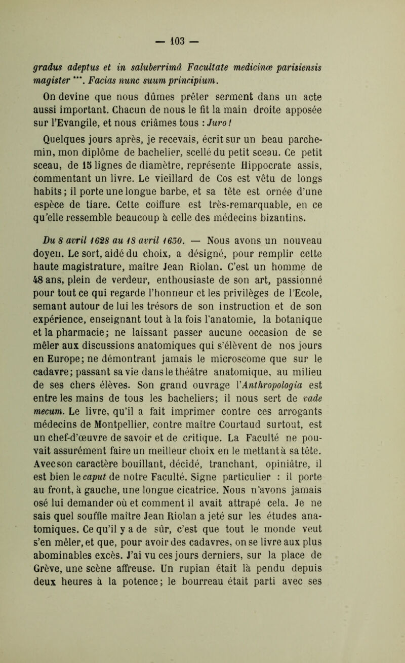 gradus adeptus et in saluberrimâ Facultate medicinœ parisiensis magister ***. Facias nunc suum prinripium. On devine que nous dûmes prêter serment dans un acte aussi important. Chacun de nous le fit la main droite apposée sur l’Evangile, et nous criâmes tous : Jurol Quelques jours après, je recevais, écrit sur un beau parche- min, mon diplôme de bachelier, scellé du petit sceau. Ce petit sceau, de 15 lignes de diamètre, représente Hippocrate assis, commentant un livre. Le vieillard de Cos est vêtu de longs habits; il porte une longue barbe, et sa tête est ornée d’une espèce de tiare. Cette coiffure est très-remarquable, en ce qu'elle ressemble beaucoup à celle des médecins bizantins. Du 8 avril 1628 au 18 avril 1630. — Nous avons un nouveau doyen. Le sort, aidé du choix, a désigné, pour remplir cette haute magistrature, maître Jean Riolan. C’est un homme de 48 ans, plein de verdeur, enthousiaste de son art, passionné pour tout ce qui regarde l’honneur et les privilèges de l’Ecole, semant autour de lui les trésors de son instruction et de son expérience, enseignant tout à la fois l’anatomie, la botanique et la pharmacie; ne laissant passer aucune occasion de se mêler aux discussions anatomiques qui s’élèvent de nos jours en Europe; ne démontrant jamais le microscome que sur le cadavre; passant sa vie dans le théâtre anatomique, au milieu de ses chers élèves. Son grand ouvrage YAnthropologia est entre les mains de tous les bacheliers; il nous sert de vade mecum. Le livre, qu’il a fait imprimer contre ces arrogants médecins de Montpellier, contre maître Courtaud surtout, est un chef-d’œuvre de savoir et de critique. La Faculté ne pou- vait assurément faire un meilleur choix en le mettant à sa tête. Avec son caractère bouillant, décidé, tranchant, opiniâtre, il est bien le caput de notre Faculté. Signe particulier : il porte au front, à gauche, une longue cicatrice. Nous n’avons jamais osé lui demander où et comment il avait attrapé cela. Je ne sais quel souffle maître Jean Riolan a jeté sur les études ana- tomiques. Ce qu’il y a de sûr, c’est que tout le monde veut s’en mêler, et que, pour avoir des cadavres, on se livre aux plus abominables excès. J’ai vu ces jours derniers, sur la place de Grève, une scène affreuse. Un rupian était là pendu depuis deux heures à la potence; le bourreau était parti avec ses