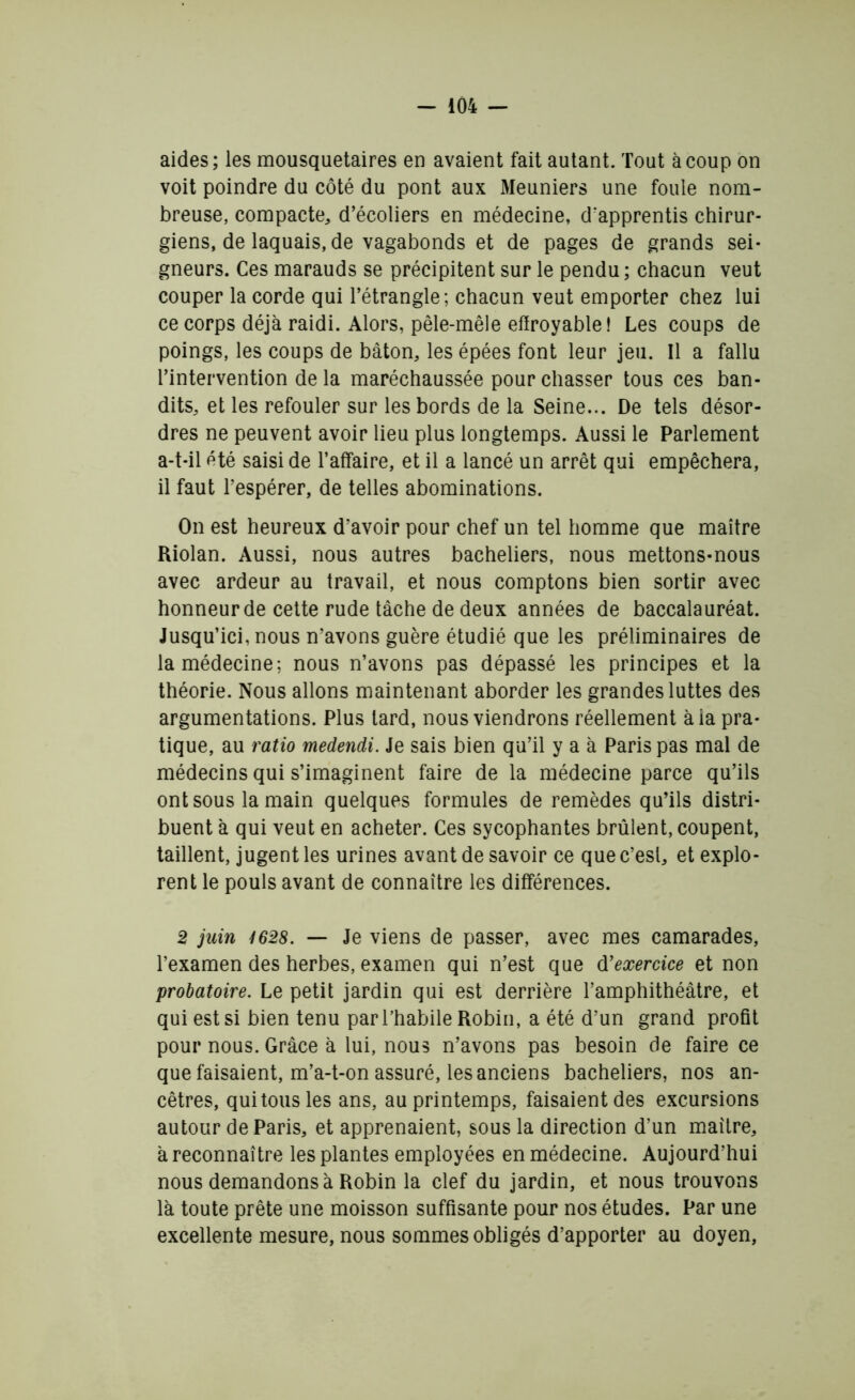 aides; les mousquetaires en avaient fait autant. Tout à coup on voit poindre du côté du pont aux Meuniers une foule nom- breuse, compacte, d’écoliers en médecine, d'apprentis chirur- giens, de laquais, de vagabonds et de pages de grands sei- gneurs. Ces marauds se précipitent sur le pendu; chacun veut couper la corde qui l’étrangle; chacun veut emporter chez lui ce corps déjà raidi. Alors, pêle-mêle effroyable! Les coups de poings, les coups de bâton, les épées font leur jeu. Il a fallu l’intervention de la maréchaussée pour chasser tous ces ban- dits, et les refouler sur les bords de la Seine... De tels désor- dres ne peuvent avoir lieu plus longtemps. Aussi le Parlement a-t-il été saisi de l’affaire, et il a lancé un arrêt qui empêchera, il faut l’espérer, de telles abominations. On est heureux d’avoir pour chef un tel homme que maître Riolan. Aussi, nous autres bacheliers, nous mettons-nous avec ardeur au travail, et nous comptons bien sortir avec honneur de cette rude tâche de deux années de baccalauréat. Jusqu’ici, nous n’avons guère étudié que les préliminaires de la médecine; nous n’avons pas dépassé les principes et la théorie. Nous allons maintenant aborder les grandes luttes des argumentations. Plus tard, nous viendrons réellement àia pra- tique, au ratio medendi. Je sais bien qu’il y a à Paris pas mal de médecins qui s’imaginent faire de la médecine parce qu’ils ont sous la main quelques formules de remèdes qu’ils distri- buent à qui veut en acheter. Ces sycophantes brûlent, coupent, taillent, jugent les urines avant de savoir ce quec’esl, et explo- rent le pouls avant de connaître les différences. 2 juin 1628. — Je viens de passer, avec mes camarades, l’examen des herbes, examen qui n’est que dyexercice et non probatoire. Le petit jardin qui est derrière l’amphithéâtre, et qui est si bien tenu par l’habile Robin, a été d’un grand profit pour nous. Grâce à lui, nous n’avons pas besoin de faire ce que faisaient, m’a-t-on assuré, les anciens bacheliers, nos an- cêtres, qui tous les ans, au printemps, faisaient des excursions autour de Paris, et apprenaient, sous la direction d’un maître, à reconnaître les plantes employées en médecine. Aujourd’hui nous demandons à Robin la clef du jardin, et nous trouvons là toute prête une moisson suffisante pour nos études. Par une excellente mesure, nous sommes obligés d’apporter au doyen,