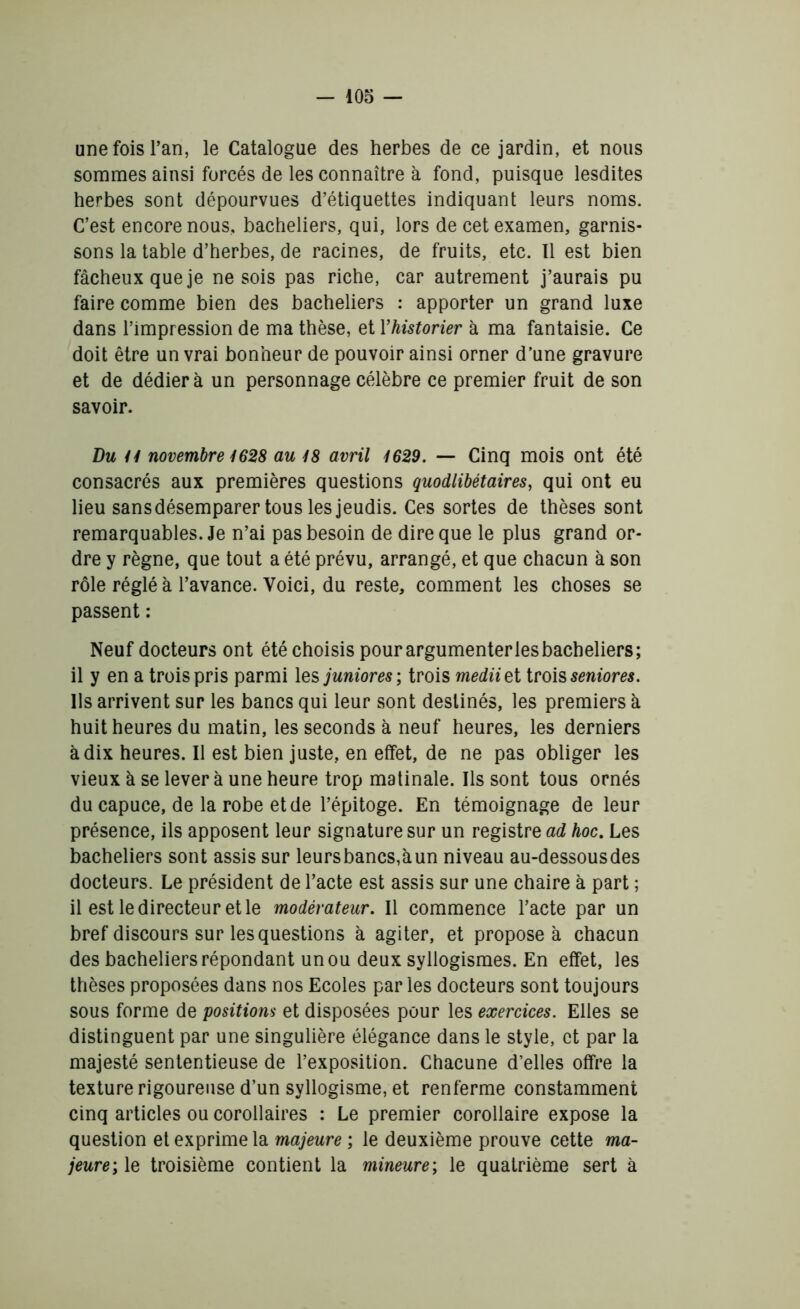 une fois l’an, le Catalogue des herbes de ce jardin, et nous sommes ainsi forcés de les connaître à fond, puisque lesdites herbes sont dépourvues d’étiquettes indiquant leurs noms. C’est encore nous, bacheliers, qui, lors de cet examen, garnis- sons la table d’herbes, de racines, de fruits, etc. Il est bien fâcheux que je ne sois pas riche, car autrement j’aurais pu faire comme bien des bacheliers : apporter un grand luxe dans l’impression de ma thèse, et Yhistorier à ma fantaisie. Ce doit être un vrai bonheur de pouvoir ainsi orner d’une gravure et de dédiera un personnage célèbre ce premier fruit de son savoir. Du il novembre 1628 au 18 avril 1629. — Cinq mois ont été consacrés aux premières questions quodlibétaires, qui ont eu lieu sans désemparer tous les jeudis. Ces sortes de thèses sont remarquables. Je n’ai pas besoin de dire que le plus grand or- dre y règne, que tout a été prévu, arrangé, et que chacun à son rôle réglé à l’avance. Voici, du reste, comment les choses se passent : Neuf docteurs ont été choisis pour argumenter les bacheliers; il y en a trois pris parmi les junior es ; trois mediie t trois seniores. Ils arrivent sur les bancs qui leur sont destinés, les premiers à huit heures du matin, les seconds à neuf heures, les derniers à dix heures. Il est bien juste, en effet, de ne pas obliger les vieux à se lever à une heure trop matinale. Ils sont tous ornés du capuce, de la robe et de l’épitoge. En témoignage de leur présence, ils apposent leur signature sur un registre ad hoc. Les bacheliers sont assis sur leursbancs,àun niveau au-dessousdes docteurs. Le président de l’acte est assis sur une chaire à part ; il est le directeur et le modérateur. Il commence l’acte par un bref discours sur les questions à agiter, et proposer chacun des bacheliers répondant un ou deux syllogismes. En effet, les thèses proposées dans nos Ecoles par les docteurs sont toujours sous forme de positions et disposées pour les exercices. Elles se distinguent par une singulière élégance dans le style, et par la majesté sententieuse de l’exposition. Chacune d’elles offre la texture rigoureuse d’un syllogisme, et renferme constamment cinq articles ou corollaires : Le premier corollaire expose la question et exprime la majeure ; le deuxième prouve cette ma- jeure ; le troisième contient la mineure ; le quatrième sert à