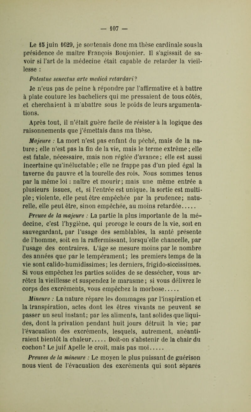 Le 15 juin 1629, je soutenais donc ma thèse cardinale sousla présidence de maître François Boujonier. Il s’agissait de sa- voir si l’art de la médecine était capable de retarder la vieil- lesse : Potestne senectus arte medicâ retardant Je n’eus pas de peine à répondre par l’affirmative et à battre à plate couture les bacheliers qui me pressaient de tous côtés, et cherchaient à m'abattre sous le poids de leurs argumenta- tions. Après tout, il n’était guère facile de résister à la logique des raisonnements que j’émettais dans ma thèse. Majeure : La mort n’est pas enfant du péché, mais de la na- ture ; elle n’est pas la fin de la vie, mais le terme extrême ; elle est fatale, nécessaire, mais non réglée d’avance; elle est aussi incertaine qu’inéluctable; elle ne frappe pas d’un pied égal la taverne du pauvre et la tourelle des rois. Nous sommes tenus par la même loi : naître et mourir; mais une même entrée a plusieurs issues, et, si l’entrée est unique, la sortie est multi- ple; violente, elle peut être empêchée par la prudence; natu- relle, elle peut être, sinon empêchée, au moins retardée..... Preuve de la majeure : La partie la plus importante de la mé- decine, c’est l’hygiène, qui proroge le cours de la vie, soit en sauvegardant, par l’usage des semblables, la santé présente de l’homme, soit en la raffermissant, lorsqu’elle chancelle, par l’usage des contraires. L’âge se mesure moins par le nombre des années que par le tempérament; les premiers temps de la vie sont calido-humidissimes; les derniers, frigido-siccissimes. Si vous empêchez les parties solides de se dessécher, vous ar- rêtez la vieillesse et suspendez le marasme ; si vous délivrez le corps des excréments, vous empêchez la morbose Mineure : La nature répare les dommages par l’inspiration et la transpiration, actes dont les êtres vivants ne peuvent se passer un seul instant; par les aliments, tant solides que liqui- des, dont la privation pendant huit jours détruit la vie; par l’évacuation des excréments, lesquels, autrement, anéanti- raient bientôt la chaleur Doit-on s’abstenir de la chair du cochon? Le juif Apelle le croit, mais pas moi Preuves de la mineure : Le moyen le plus puissant de guérison nous vient de l’évacuation des excréments qui sont séparés