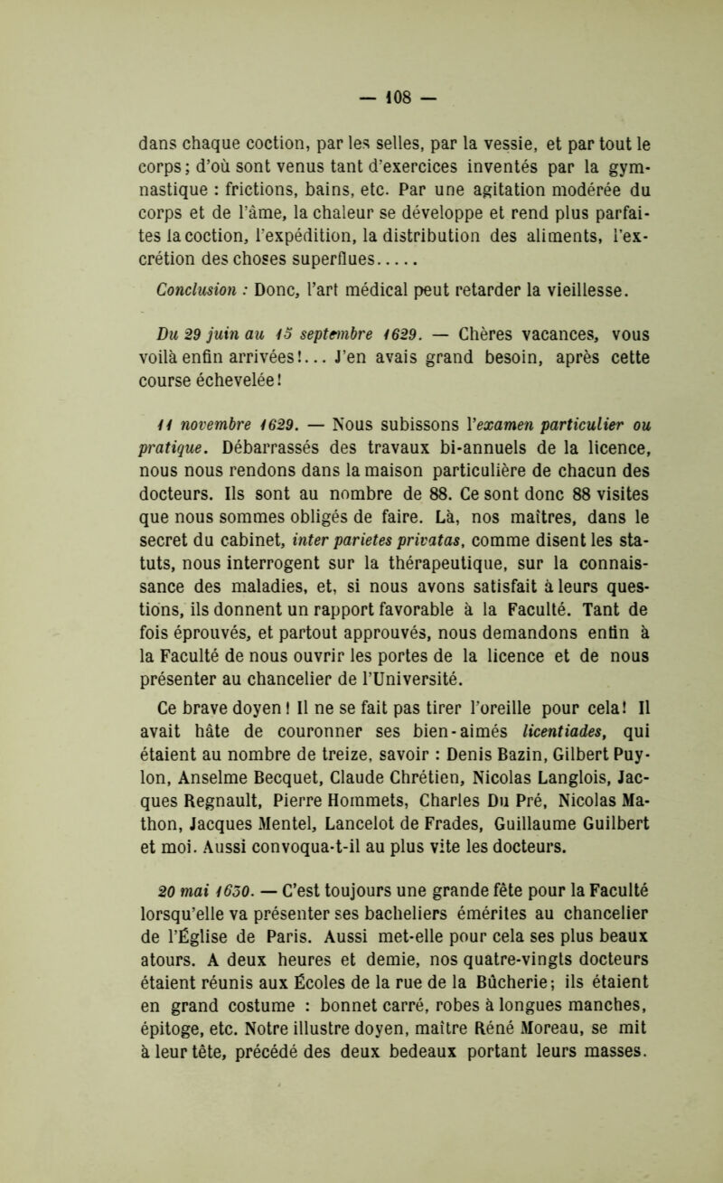 dans chaque coction, par les selles, par la vessie, et par tout le corps ; d’où sont venus tant d’exercices inventés par la gym- nastique : frictions, bains, etc. Par une agitation modérée du corps et de l’àme, la chaleur se développe et rend plus parfai- tes la coction, l’expédition, la distribution des aliments, l’ex- crétion des choses superflues Conclusion : Donc, Part médical peut retarder la vieillesse. Du 29 juin au 45 septembre 4629. — Chères vacances, vous voilà enfin arrivées !... J’en avais grand besoin, après cette course échevelée! 44 novembre 4629. — Nous subissons Y examen particulier ou pratique. Débarrassés des travaux bi-annuels de la licence, nous nous rendons dans la maison particulière de chacun des docteurs. Ils sont au nombre de 88. Ce sont donc 88 visites que nous sommes obligés de faire. Là, nos maîtres, dans le secret du cabinet, inter parietes privatas, comme disent les sta- tuts, nous interrogent sur la thérapeutique, sur la connais- sance des maladies, et, si nous avons satisfait à leurs ques- tions, ils donnent un rapport favorable à la Faculté. Tant de fois éprouvés, et partout approuvés, nous demandons enfin à la Faculté de nous ouvrir les portes de la licence et de nous présenter au chancelier de l’Université. Ce brave doyen ! Il ne se fait pas tirer l’oreille pour cela! Il avait hâte de couronner ses bien-aimés licentiades, qui étaient au nombre de treize, savoir : Denis Bazin, Gilbert Puy* Ion, Anselme Becquet, Claude Chrétien, Nicolas Langlois, Jac- ques Régnault, Pierre Hommets, Charles Du Pré, Nicolas Ma- thon, Jacques Mentel, Lancelot de Frades, Guillaume Guilbert et moi. Aussi convoqua-t-il au plus vite les docteurs. 20 mai 4650. — C’est toujours une grande fête pour la Faculté lorsqu’elle va présenter ses bacheliers émérites au chancelier de l’Église de Paris. Aussi met-elle pour cela ses plus beaux atours. A deux heures et demie, nos quatre-vingts docteurs étaient réunis aux Écoles de la rue de la Bùcherie-, ils étaient en grand costume : bonnet carré, robes à longues manches, épitoge, etc. Notre illustre doyen, maître Réné Moreau, se mit à leur tête, précédé des deux bedeaux portant leurs masses.