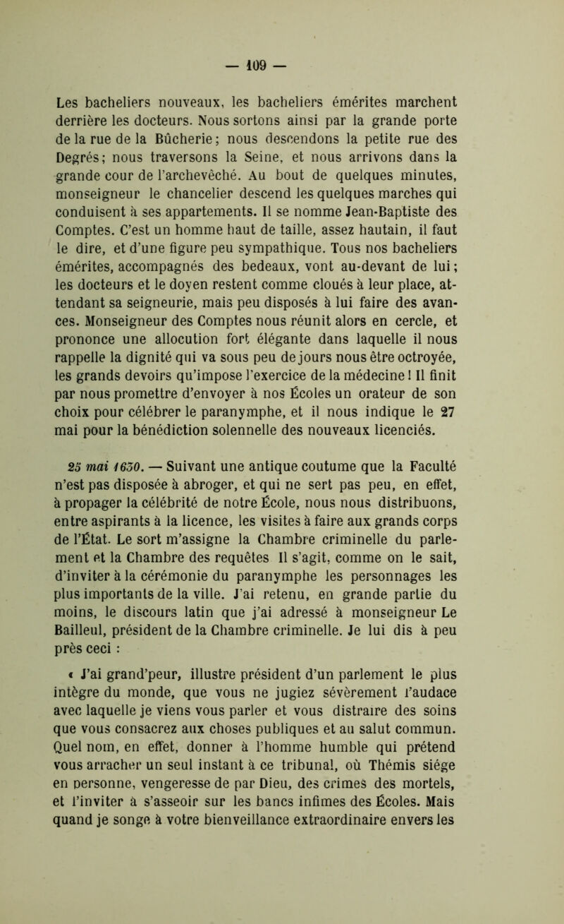 Les bacheliers nouveaux, les bacheliers émérites marchent derrière les docteurs. Nous sortons ainsi par la grande porte de la rue de la Bûcherie ; nous descendons la petite rue des Degrés; nous traversons la Seine, et nous arrivons dans la grande cour de l’archevêché. Au bout de quelques minutes, monseigneur le chancelier descend les quelques marches qui conduisent à ses appartements. Il se nomme Jean-Baptiste des Comptes. C’est un homme haut de taille, assez hautain, il faut le dire, et d’une figure peu sympathique. Tous nos bacheliers émérites, accompagnés des bedeaux, vont au-devant de lui ; les docteurs et le doyen restent comme cloués à leur place, at- tendant sa seigneurie, mais peu disposés à lui faire des avan- ces. Monseigneur des Comptes nous réunit alors en cercle, et prononce une allocution fort élégante dans laquelle il nous rappelle la dignité qui va sous peu de jours nous être octroyée, les grands devoirs qu’impose l’exercice de la médecine ! Il finit par nous promettre d’envoyer à nos Écoles un orateur de son choix pour célébrer le paranymphe, et il nous indique le 27 mai pour la bénédiction solennelle des nouveaux licenciés. 25 mai 4650. — Suivant une antique coutume que la Faculté n’est pas disposée à abroger, et qui ne sert pas peu, en effet, à propager la célébrité de notre École, nous nous distribuons, entre aspirants à la licence, les visites à faire aux grands corps de l’État. Le sort m’assigne la Chambre criminelle du parle- ment et la Chambre des requêtes II s’agit, comme on le sait, d’inviter à la cérémonie du paranymphe les personnages les plus importants de la ville. J’ai retenu, en grande partie du moins, le discours latin que j’ai adressé à monseigneur Le Bailleul, président de la Chambre criminelle. Je lui dis à peu près ceci : « J’ai grand’peur, illustre président d’un parlement le plus intègre du monde, que vous ne jugiez sévèrement l’audace avec laquelle je viens vous parler et vous distraire des soins que vous consacrez aux choses publiques et au salut commun. Quel nom, en effet, donner à l’homme humble qui prétend vous arracher un seul instant à ce tribunal, où Thémis siège en personne, vengeresse de par Dieu, des crimes des mortels, et l’inviter à s’asseoir sur les bancs infimes des Écoles. Mais quand je songe à votre bienveillance extraordinaire envers les