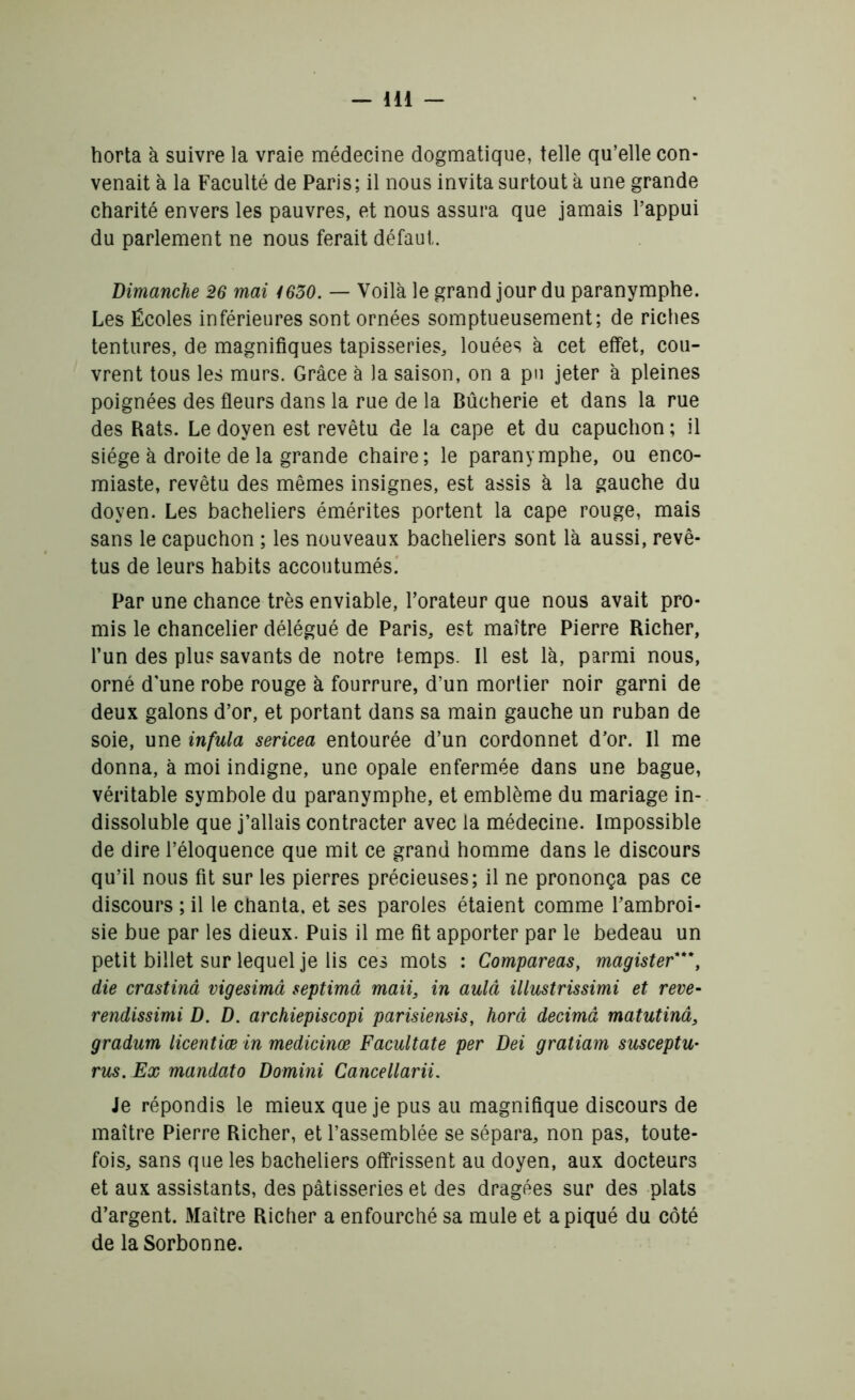 horta à suivre la vraie médecine dogmatique, telle qu’elle con- venait à la Faculté de Paris; il nous invita surtout à une grande charité envers les pauvres, et nous assura que jamais l’appui du parlement ne nous ferait défaut. Dimanche 26 mai 4630. — Voilà le grand jour du paranymphe. Les Ecoles inférieures sont ornées somptueusement; de riches tentures, de magnifiques tapisseries, louées à cet effet, cou- vrent tous les murs. Grâce à la saison, on a pu jeter à pleines poignées des fleurs dans la rue de la Bûcherie et dans la rue des Rats. Le doyen est revêtu de la cape et du capuchon ; il siège à droite de la grande chaire; le paranymphe, ou enco- miaste, revêtu des mêmes insignes, est assis à la gauche du doyen. Les bacheliers émérites portent la cape rouge, mais sans le capuchon ; les nouveaux bacheliers sont là aussi, revê- tus de leurs habits accoutumés. Par une chance très enviable, l’orateur que nous avait pro- mis le chancelier délégué de Paris, est maître Pierre Richer, l’un des plu? savants de notre temps. Il est là, parmi nous, orné d'une robe rouge à fourrure, d’un mortier noir garni de deux galons d’or, et portant dans sa main gauche un ruban de soie, une infula sericea entourée d’un cordonnet d’or. Il me donna, à moi indigne, une opale enfermée dans une bague, véritable symbole du paranymphe, et emblème du mariage in- dissoluble que j’allais contracter avec la médecine. Impossible de dire l’éloquence que mit ce grand homme dans le discours qu’il nous fit sur les pierres précieuses; il ne prononça pas ce discours ; il le chanta, et ses paroles étaient comme l’ambroi- sie bue par les dieux. Puis il me fit apporter par le bedeau un petit billet sur lequel je lis ces mots : Compareas, magister**\ die crastinâ vigesimâ septimâ maii3 in aulâ illustrissimi et reve- rendissimi D. D. archiepiscopi parisiensis, horâ décima matutinâ, gradum licentiæ in medicinœ Facultate per Dei gratiam susceptu• rus. Ex mandato Domini Cancellarii. Je répondis le mieux que je pus au magnifique discours de maître Pierre Richer, et l’assemblée se sépara, non pas, toute- fois, sans que les bacheliers offrissent au doyen, aux docteurs et aux assistants, des pâtisseries et des dragées sur des plats d’argent. Maître Richer a enfourché sa mule et a piqué du côté de la Sorbonne.