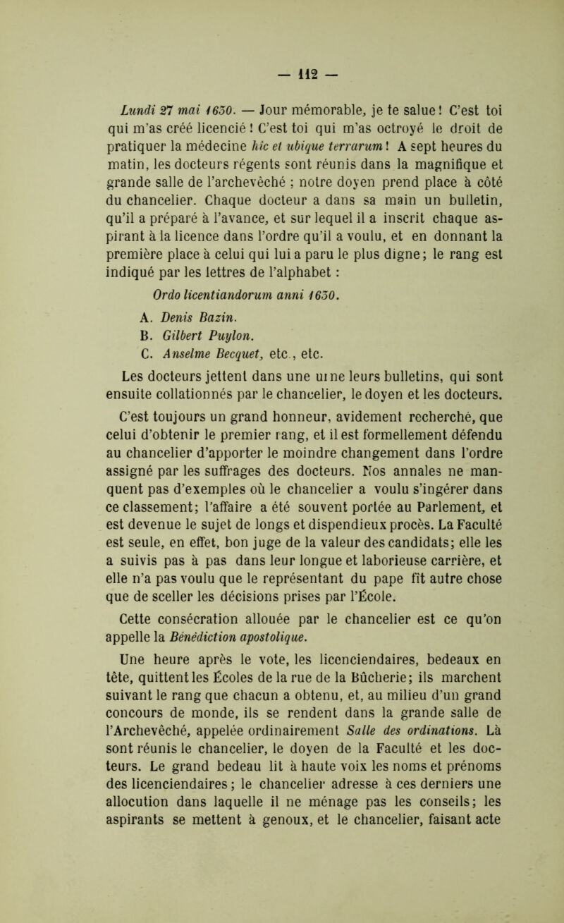 Lundi 27 mai 1650. — Jour mémorable, je te salue ! C’est toi qui m’as créé licencié ! C’est toi qui m’as octroyé le droit de pratiquer la médecine hic et ubique terrarum ! A sept heures du matin, les docteurs régents sont réunis dans la magnifique et grande salle de l’archevêché ; notre doyen prend place à côté du chancelier. Chaque docteur a dans sa main un bulletin, qu’il a préparé à l’avance, et sur lequel il a inscrit chaque as- pirant à la licence dans l’ordre qu’il a voulu, et en donnant la première place à celui qui lui a paru le plus digne ; le rang est indiqué par les lettres de l’alphabet : Or do licentiandorum anni i6o0. A. Denis Bazin. B. Gilbert Puylon. C. Anselme Becquet, etc , etc. Les docteurs jettent dans une urne leurs bulletins, qui sont ensuite collationnés par le chancelier, le doyen et les docteurs. C’est toujours un grand honneur, avidement recherché, que celui d’obtenir le premier rang, et il est formellement défendu au chancelier d’apporter le moindre changement dans l’ordre assigné par les suffrages des docteurs. Nos annales ne man- quent pas d’exemples où le chancelier a voulu s’ingérer dans ce classement; l’affaire a été souvent portée au Parlement, et est devenue le sujet de longs et dispendieux procès. La Faculté est seule, en effet, bon juge de la valeur des candidats; elle les a suivis pas à pas dans leur longue et laborieuse carrière, et elle n’a pas voulu que le représentant du pape fit autre chose que de sceller les décisions prises par l’École. Cette consécration allouée par le chancelier est ce qu’on appelle la Bénédiction apostolique. Une heure après le vote, les licenciendaires, bedeaux en tête, quittent les Écoles de la rue de la Bûcherie; ils marchent suivant le rang que chacun a obtenu, et, au milieu d’un grand concours de monde, ils se rendent dans la grande salle de l’Archevêché, appelée ordinairement Salle des ordinations. Là sont réunis le chancelier, le doyen de la Faculté et les doc- teurs. Le grand bedeau lit à haute voix les noms et prénoms des licenciendaires ; le chancelier adresse à ces derniers une allocution dans laquelle il ne ménage pas les conseils; les aspirants se mettent à genoux, et le chancelier, faisant acte