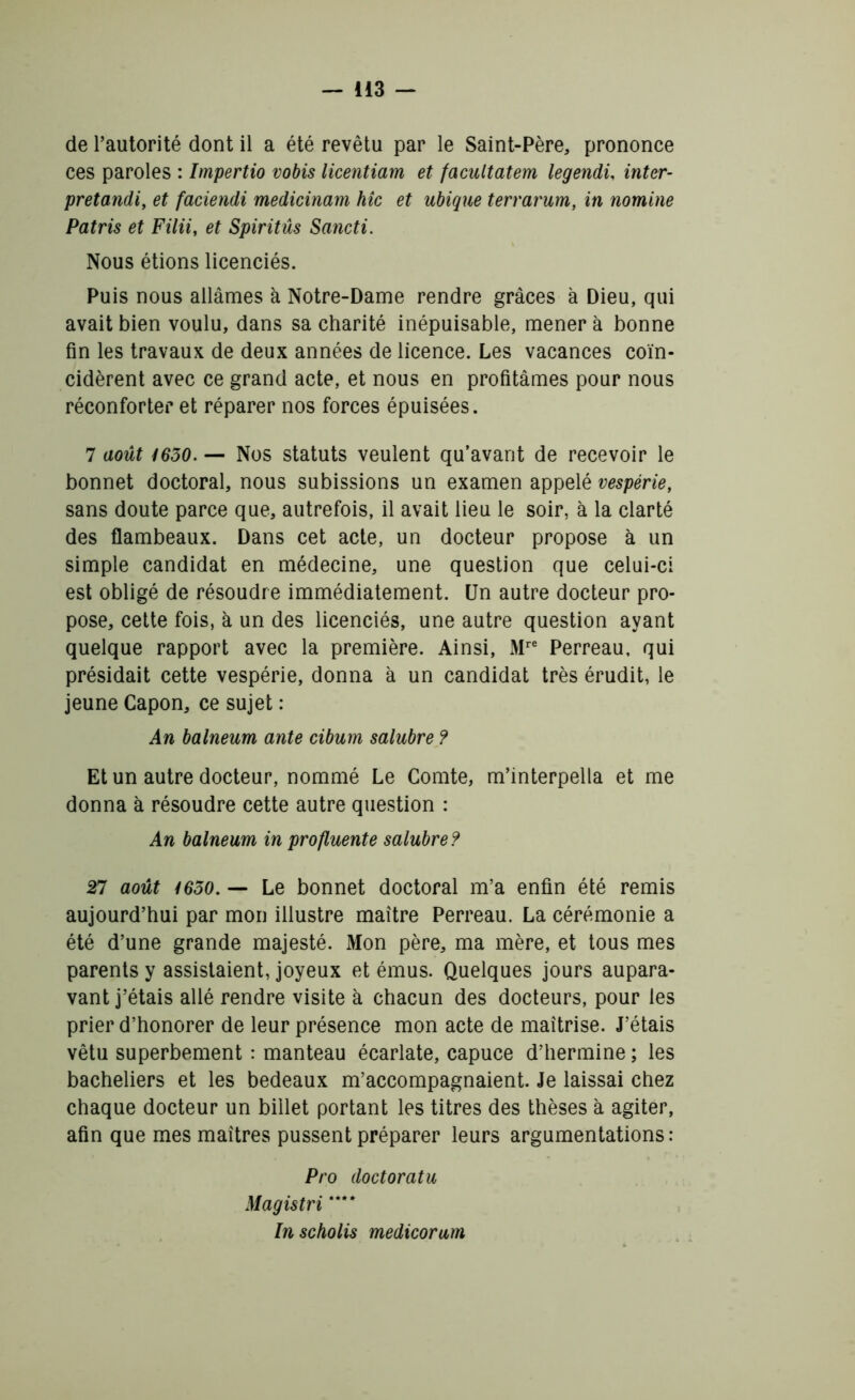 de l’autorité dont il a été revêtu par le Saint-Père, prononce ces paroles : Impertio vobis licentiam et facultatem legendû inter- pretandi, et faciendi medicinam hic et ubique terrarum, in nomine Patris et Filii, et Spiritûs Sancti. Nous étions licenciés. Puis nous allâmes à Notre-Dame rendre grâces à Dieu, qui avait bien voulu, dans sa charité inépuisable, mènera bonne fin les travaux de deux années de licence. Les vacances coïn- cidèrent avec ce grand acte, et nous en profitâmes pour nous réconforter et réparer nos forces épuisées. 7 août 1630. — Nos statuts veulent qu’avant de recevoir le bonnet doctoral, nous subissions un examen appelé vespérie, sans doute parce que, autrefois, il avait lieu le soir, à la clarté des flambeaux. Dans cet acte, un docteur propose à un simple candidat en médecine, une question que celui-ci est obligé de résoudre immédiatement. Un autre docteur pro- pose, cette fois, à un des licenciés, une autre question ayant quelque rapport avec la première. Ainsi, Mrc Perreau, qui présidait cette vespérie, donna à un candidat très érudit, le jeune Capon, ce sujet : An balneum ante cibum salubre ? Et un autre docteur, nommé Le Comte, m’interpella et me donna à résoudre cette autre question : An balneum in profluente salubre ? 27 août 1630. — Le bonnet doctoral m’a enfin été remis aujourd’hui par mon illustre maître Perreau. La cérémonie a été d’une grande majesté. Mon père, ma mère, et tous mes parents y assistaient, joyeux et émus. Quelques jours aupara- vant j’étais allé rendre visite à chacun des docteurs, pour les prier d’honorer de leur présence mon acte de maîtrise. J’étais vêtu superbement : manteau écarlate, capuce d’hermine ; les bacheliers et les bedeaux m’accompagnaient. Je laissai chez chaque docteur un billet portant les titres des thèses à agiter, afin que mes maîtres pussent préparer leurs argumentations: Pro doctoratu Magistri **** Inscholis medicorum