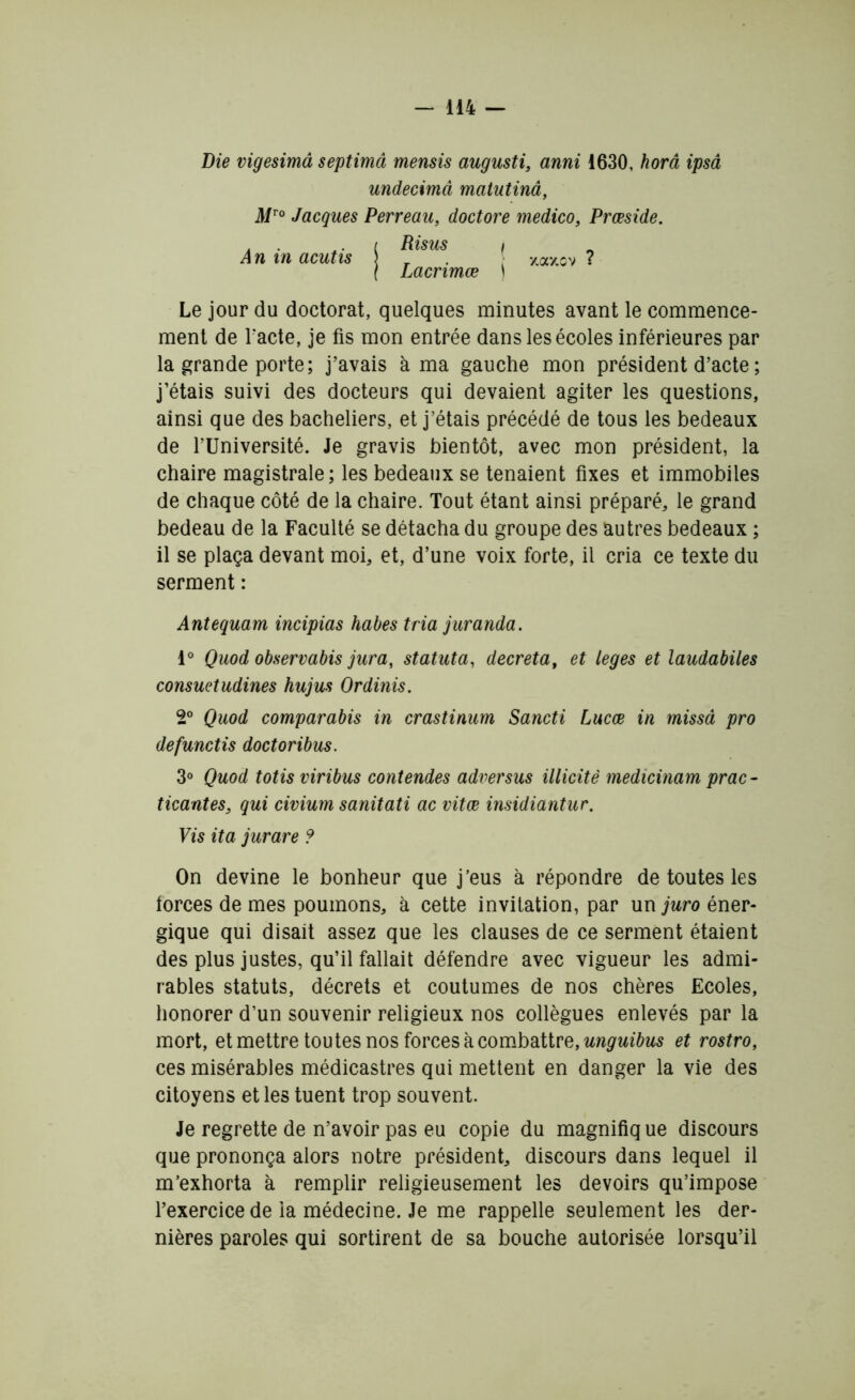 Die vigesimâ septimâ mensis augusti, anni 1630, horâ ipsâ undecimâ matutinâ, Mro Jacques Perreau, doctore medico, Prœside. Risus i Lacrimœ ) An in acutis 7,3 */, sv Le jour du doctorat, quelques minutes avant le commence- ment de Facte, je fis mon entrée dans les écoles inférieures par la grande porte; j’avais à ma gauche mon président d’acte ; j’étais suivi des docteurs qui devaient agiter les questions, ainsi que des bacheliers, et j’étais précédé de tous les bedeaux de l’Université. Je gravis bientôt, avec mon président, la chaire magistrale; les bedeaux se tenaient fixes et immobiles de chaque côté de la chaire. Tout étant ainsi préparé, le grand bedeau de la Faculté se détacha du groupe des autres bedeaux ; il se plaça devant moi, et, d’une voix forte, il cria ce texte du serment : Antequam incipias habes tria juranda. 1° Quod observabis jura, statuta, décréta, et leges et laudabiles consuetudines hujus Ordinis. 2° Quod comparabis in crastinum Sancti Lucæ in missâ pro defunctis doctoribus. 3° Quod totisviribus contendes adversus illicitè medicinam prac- ticantes, qui civium sanitati ac vitœ insidiantur. Vis ita jurare ? On devine le bonheur que j’eus à répondre de toutes les forces de mes poumons, à cette invitation, par un juro éner- gique qui disait assez que les clauses de ce serment étaient des plus justes, qu’il fallait défendre avec vigueur les admi- rables statuts, décrets et coutumes de nos chères Ecoles, honorer d’un souvenir religieux nos collègues enlevés par la mort, et mettre toutes nos forces à combattre, unguibus et rostro, ces misérables médicastres qui mettent en danger la vie des citoyens et les tuent trop souvent. Je regrette de n’avoir pas eu copie du magnifiq ue discours que prononça alors notre président, discours dans lequel il m’exhorta à remplir religieusement les devoirs qu’impose l’exercice de ia médecine. Je me rappelle seulement les der- nières paroles qui sortirent de sa bouche autorisée lorsqu’il