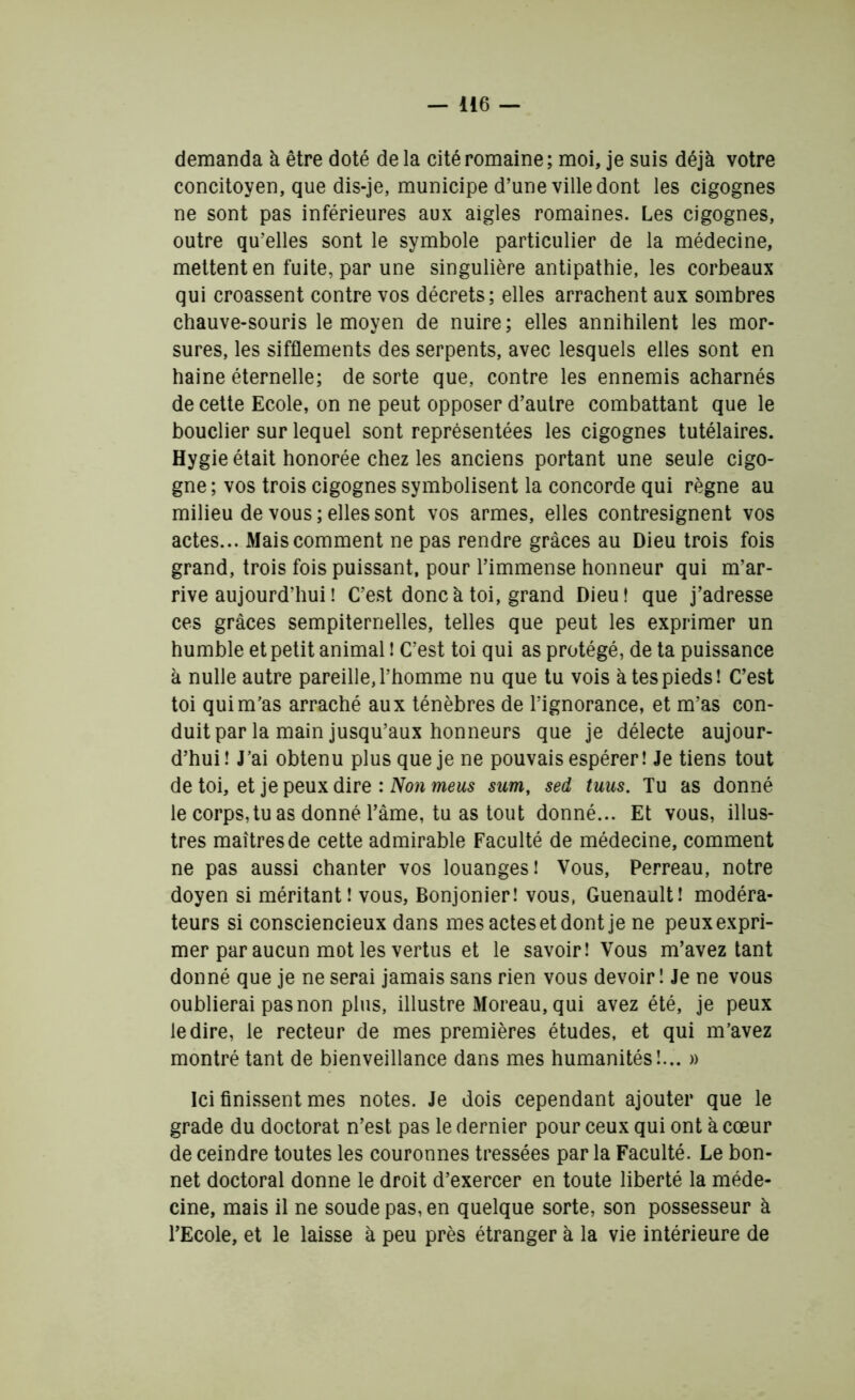 demanda à être doté delà cité romaine; moi, je suis déjà votre concitoyen, que dis-je, municipe d’une ville dont les cigognes ne sont pas inférieures aux aigles romaines. Les cigognes, outre qu’elles sont le symbole particulier de la médecine, mettent en fuite, par une singulière antipathie, les corbeaux qui croassent contre vos décrets; elles arrachent aux sombres chauve-souris le moyen de nuire; elles annihilent les mor- sures, les sifflements des serpents, avec lesquels elles sont en haine éternelle; de sorte que, contre les ennemis acharnés de cette Ecole, on ne peut opposer d’autre combattant que le bouclier sur lequel sont représentées les cigognes tutélaires. Hygie était honorée chez les anciens portant une seule cigo- gne; vos trois cigognes symbolisent la concorde qui règne au milieu de vous; elles sont vos armes, elles contresignent vos actes... Mais comment ne pas rendre grâces au Dieu trois fois grand, trois fois puissant, pour l’immense honneur qui m’ar- rive aujourd’hui ! C’est donc à toi, grand Dieu! que j’adresse ces grâces sempiternelles, telles que peut les exprimer un humble et petit animal ! C’est toi qui as protégé, de ta puissance à nulle autre pareille, l’homme nu que tu vois à tes pieds! C’est toi qui m’as arraché aux ténèbres de l’ignorance, et m’as con- duit par la main jusqu’aux honneurs que je délecte aujour- d’hui ! J’ai obtenu plus que je ne pouvais espérer! Je tiens tout de toi, et je peux dire : Non meus sum, sed tuus. Tu as donné le corps, tu as donné l’âme, tu as tout donné... Et vous, illus- tres maîtres de cette admirable Faculté de médecine, comment ne pas aussi chanter vos louanges! Vous, Perreau, notre doyen si méritant! vous, Bonjonier! vous, Guenault! modéra- teurs si consciencieux dans mes actes et dont je ne peuxexpri- mer par aucun mot les vertus et le savoir! Vous m’avez tant donné que je ne serai jamais sans rien vous devoir ! Je ne vous oublierai pas non plus, illustre Moreau, qui avez été, je peux le dire, le recteur de mes premières études, et qui m’avez montré tant de bienveillance dans mes humanités!... » Ici finissent mes notes. Je dois cependant ajouter que le grade du doctorat n’est pas le dernier pour ceux qui ont à cœur de ceindre toutes les couronnes tressées par la Faculté. Le bon- net doctoral donne le droit d’exercer en toute liberté la méde- cine, mais il ne soude pas, en quelque sorte, son possesseur à l’Ecole, et le laisse à peu près étranger à la vie intérieure de