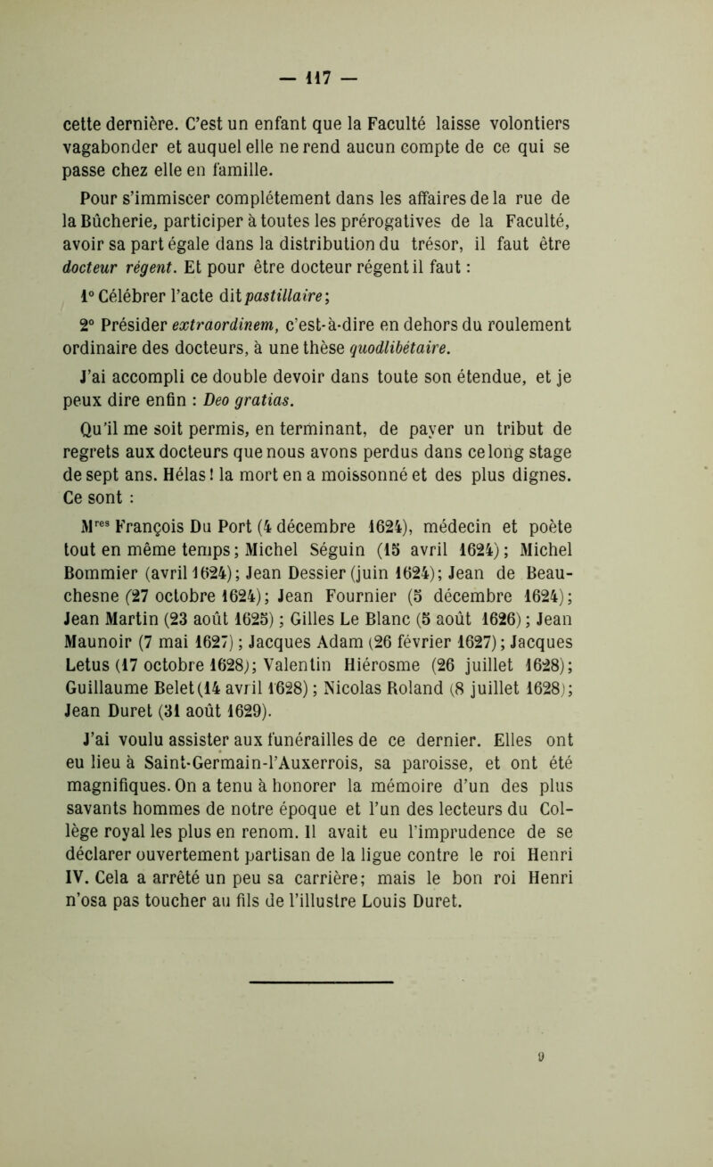 cette dernière. C’est un enfant que la Faculté laisse volontiers vagabonder et auquel elle ne rend aucun compte de ce qui se passe chez elle en famille. Pour s’immiscer complètement dans les affaires de la rue de la Bûcherie, participer à toutes les prérogatives de la Faculté, avoir sa part égale dans la distribution du trésor, il faut être docteur régent. Et pour être docteur régentil faut : 1° Célébrer l’acte dit pastillaire; 2° Présider extraordinem, c’est-à-dire en dehors du roulement ordinaire des docteurs, à une thèse quodlibétaire. J’ai accompli ce double devoir dans toute son étendue, et je peux dire enfin : Deo gratias. Qu’il me soit permis, en terminant, de payer un tribut de regrets aux docteurs que nous avons perdus dans ce long stage de sept ans. Hélas ! la mort en a moissonné et des plus dignes. Ce sont : Mres François Du Port (4 décembre 1624), médecin et poète tout en même temps; Michel Séguin (15 avril 1624); Michel Bommier (avril 1624); Jean Dessier(juin 1624); Jean de Beau- chesne (27 octobre 1624); Jean Fournier (5 décembre 1624); Jean Martin (23 août 1625) ; Gilles Le Blanc (5 août 1626) ; Jean Maunoir (7 mai 1627) ; Jacques Adam (26 février 1627) ; Jacques Letus (17 octobre 1628;; Valentin Hiérosme (26 juillet 1628); Guillaume Belet(14 avril 1628) ; Nicolas Roland (8 juillet 1628); Jean Duret (31 août 1629). J’ai voulu assister aux funérailles de ce dernier. Elles ont eu lieu à Saint-Germain-PAuxerrois, sa paroisse, et ont été magnifiques. On a tenu à honorer la mémoire d’un des plus savants hommes de notre époque et l’un des lecteurs du Col- lège royal les plus en renom. 11 avait eu l’imprudence de se déclarer ouvertement partisan de la ligue contre le roi Henri IV. Cela a arrêté un peu sa carrière; mais le bon roi Henri n’osa pas toucher au fils de l’illustre Louis Duret. »