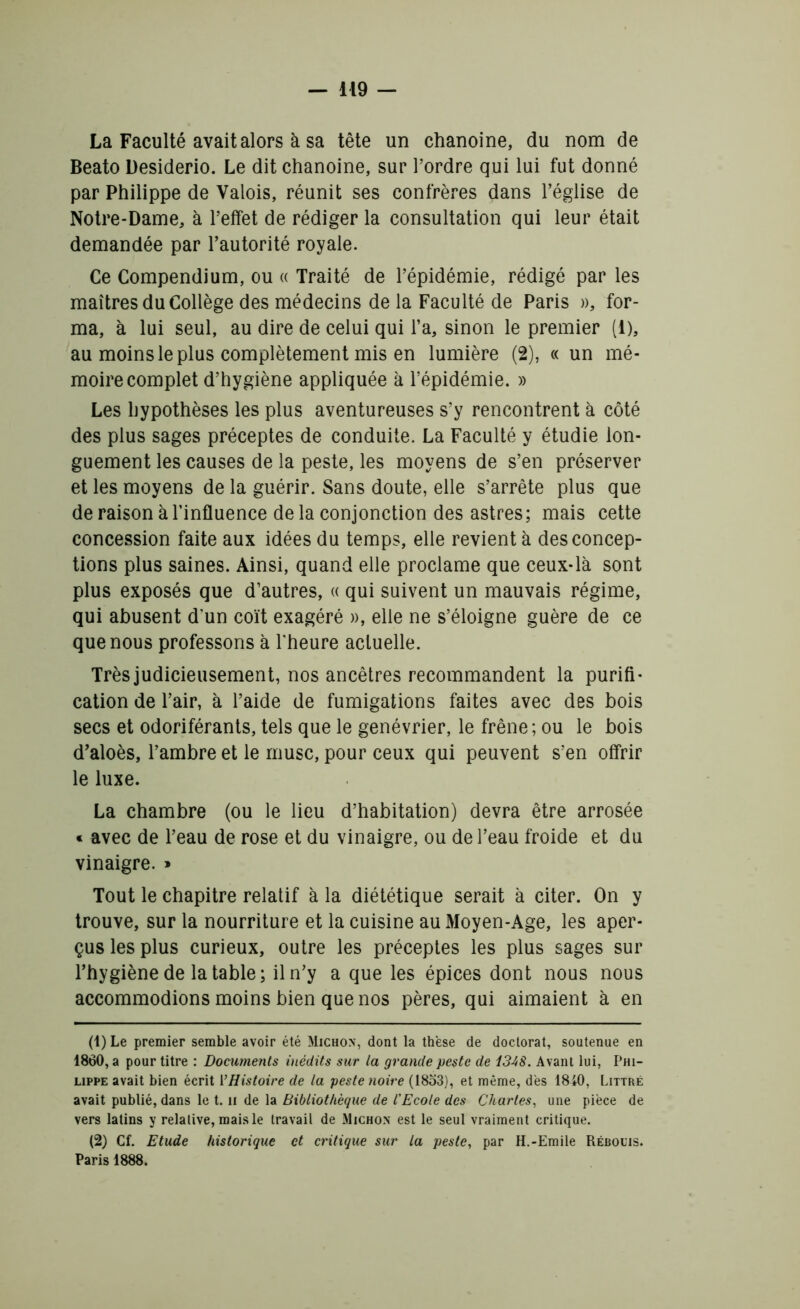 La Faculté avait alors à sa tête un chanoine, du nom de Beato Desiderio. Le dit chanoine, sur l’ordre qui lui fut donné par Philippe de Valois, réunit ses confrères dans l’église de Notre-Dame, à l’effet de rédiger la consultation qui leur était demandée par l’autorité royale. Ce Compendium, ou « Traité de l’épidémie, rédigé par les maîtres du Collège des médecins de la Faculté de Paris », for- ma, à lui seul, au dire de celui qui l’a, sinon le premier (1), au moins le plus complètement mis en lumière (2), « un mé- moire complet d’hygiène appliquée à l’épidémie. » Les hypothèses les plus aventureuses s’y rencontrent à côté des plus sages préceptes de conduite. La Faculté y étudie lon- guement les causes de la peste, les moyens de s’en préserver et les moyens de la guérir. Sans doute, elle s’arrête plus que de raison à l’influence de la conjonction des astres; mais cette concession faite aux idées du temps, elle revient à des concep- tions plus saines. Ainsi, quand elle proclame que ceux-là sont plus exposés que d’autres, « qui suivent un mauvais régime, qui abusent d'un coït exagéré », elle ne s’éloigne guère de ce que nous professons à l'heure actuelle. Trèsjudicieusement, nos ancêtres recommandent la purifi- cation de l’air, à l’aide de fumigations faites avec des bois secs et odoriférants, tels que le genévrier, le frêne; ou le bois d’aloès, l’ambre et le musc, pour ceux qui peuvent s’en offrir le luxe. La chambre (ou le lieu d’habitation) devra être arrosée « avec de l’eau de rose et du vinaigre, ou de l’eau froide et du vinaigre. » Tout le chapitre relatif à la diététique serait à citer. On y trouve, sur la nourriture et la cuisine au Moyen-Age, les aper- çus les plus curieux, outre les préceptes les plus sages sur l’hygiène de la table; il n’y a que les épices dont nous nous accommodions moins bien que nos pères, qui aimaient à en (1) Le premier semble avoir été Michon, dont la thèse de doctorat, soutenue en 1860, a pour titre : Documents inédits sur la grande peste de 13-48. Avant lui, Phi- lippe avait bien écrit VHistoire de la peste noire (1853), et même, des 1840, Littré avait publié, dans le t. h de la Bibliothèque de l'Ecole des Chartes, une pièce de vers latins y relative, mais le travail de Michon est le seul vraiment critique. (2) Cf. Etude historique et critique sur la peste, par H.-Emile Rébouis. Paris 1888.