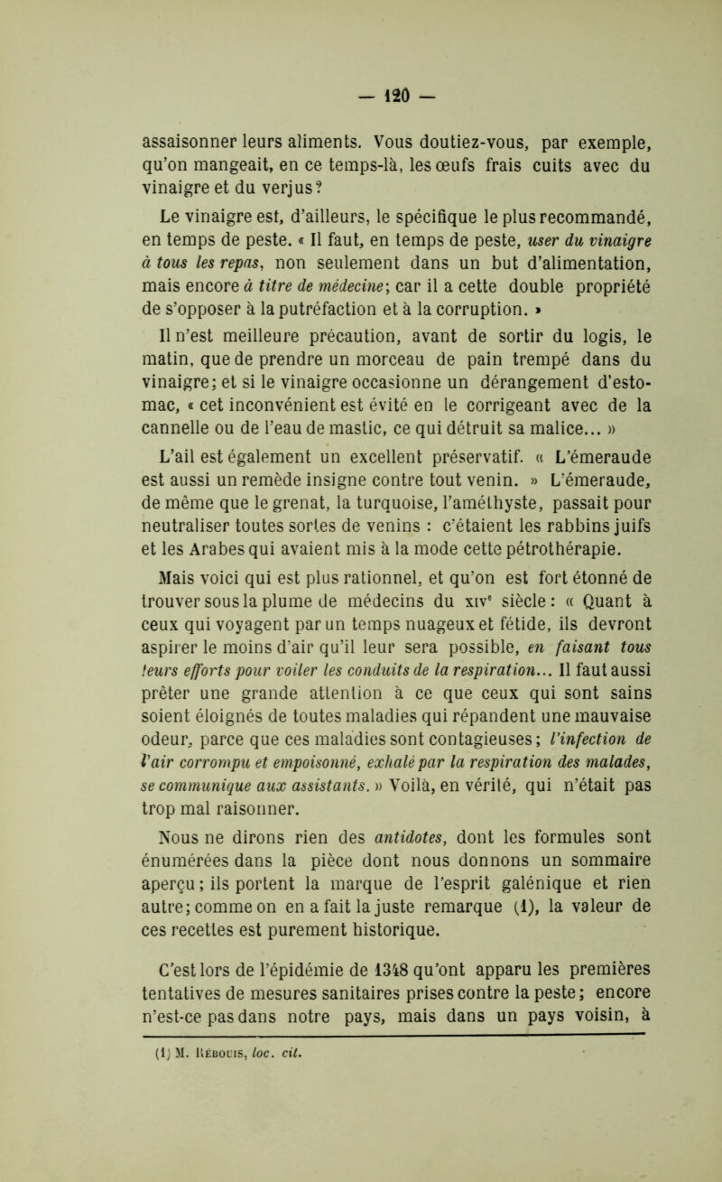 assaisonner leurs aliments. Vous doutiez-vous, par exemple, qu’on mangeait, en ce temps-là, les œufs frais cuits avec du vinaigre et du verjus? Le vinaigre est, d’ailleurs, le spécifique le plus recommandé, en temps de peste. « Il faut, en temps de peste, user du vinaigre à tous les repas, non seulement dans un but d’alimentation, mais encore à titre de médecine; car il a cette double propriété de s’opposer à la putréfaction et à la corruption. » Il n’est meilleure précaution, avant de sortir du logis, le matin, que de prendre un morceau de pain trempé dans du vinaigre; et si le vinaigre occasionne un dérangement d’esto- mac, « cet inconvénient est évité en le corrigeant avec de la cannelle ou de l’eau de mastic, ce qui détruit sa malice... » L’ail est également un excellent préservatif. « L’émeraude est aussi un remède insigne contre tout venin. » L’émeraude, de même que le grenat, la turquoise, l’améthyste, passait pour neutraliser toutes sortes de venins : c’étaient les rabbins juifs et les Arabes qui avaient mis à la mode cette pétrothérapie. Mais voici qui est plus rationnel, et qu’on est fort étonné de trouver sous la plume de médecins du xive siècle: « Quant à ceux qui voyagent par un temps nuageux et fétide, ils devront aspirer le moins d’air qu’il leur sera possible, en faisant tous leurs efforts pour voiler les conduits de la respiration... Il faut aussi prêter une grande attention à ce que ceux qui sont sains soient éloignés de toutes maladies qui répandent une mauvaise odeur, parce que ces maladies sont contagieuses; l’infection de l’air corrompu et empoisonné, exhalé par la respiration des malades, se communique aux assistants. » Voilà, en vérité, qui n’était pas trop mal raisonner. Nous ne dirons rien des antidotes, dont les formules sont énumérées dans la pièce dont nous donnons un sommaire aperçu ; ils portent la marque de l’esprit galénique et rien autre; comme on en a fait la juste remarque (1), la valeur de ces recettes est purement historique. C’est lors de l’épidémie de 1348 qu’ont apparu les premières tentatives de mesures sanitaires prises contre la peste ; encore n’est-ce pas dans notre pays, mais dans un pays voisin, à (lj M. Kébouis, loc. cit.