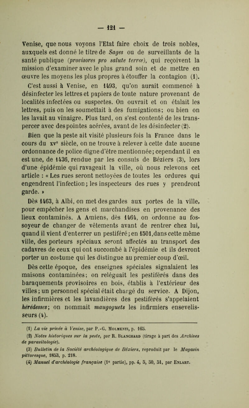 Venise, que nous voyons l’Etat faire choix de trois nobles, auxquels est donné le titre de Sages ou de surveillants de la santé publique (provisores pro salute terrœ), qui reçoivent la mission d’examiner avec le plus grand soin et de mettre en œuvre les moyens les plus propres à étouffer la contagion (1). C’est aussi à Venise, en 1493, qu’on aurait commencé à désinfecter les lettres et papiers de toute nature provenant de localités infectées ou suspectes. On ouvrait et on étalait les lettres, puis on les soumettait à des fumigations; ou bien on les lavait au vinaigre. Plus tard, on s’est contenté de les trans- percer avec des pointes acérées, avant de les désinfecter (2). Bien que la peste ait visité plusieurs fois la France dans le cours du xvs siècle, on ne trouve à relever à cette date aucune ordonnance de police digne d’être mentionnée ; cependant il en est une, de 1436, rendue par les consuls de Béziers (3), lors d’une épidémie qui ravageait la ville, où nous relevons cet article : « Les rues seront nettoyées de toutes les ordures qui engendrent l’infection ; les inspecteurs des rues y prendront garde. » Dès 1463, à Albi, on met des gardes aux portes de la ville, pour empêcher les gens et marchandises en provenance des lieux contaminés. A Amiens, dès 1464, on ordonne au fos- soyeur de changer de vêtements avant de rentrer chez lui, quand il vient d’enterrer un pestiféré; en 1501,dans cette même ville, des porteurs spéciaux seront affectés au transport des cadavres de ceux qui ont succombé à l’épidémie et ils devront porter un costume qui les distingue au premier coup d’œil. Dès cette époque, des enseignes spéciales signalaient les maisons contaminées; on reléguait les pestiférés dans des baraquements provisoires en bois, établis à l’extérieur des villes; un personnel spécial était chargé du service. A Dijon, les infirmières et les lavandières des pestiférés s’appelaient hérédesses; on nommait maugoguets les infirmiers ensevelis- seurs (4). (1) La vie privée à Venise, par P.-G. Molmenti, p. 163. (2) Notes historiques sur la peste, par R. Blanchard (tirage à part des Archives de parasitologie). (3) Bulletin de la Société archéologique de Béziers, reproduit par le Magasin pittoresque, 1833, p. 218. (4) Manuel d'archéologie française (Ie partie), pp. 4, 5, 30, 31, par Enlart.
