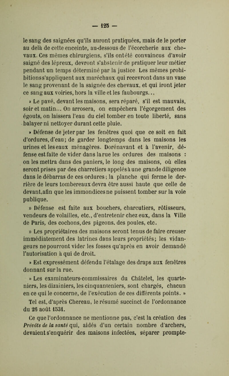 le sang des saignées qu’ils auront pratiquées, mais de le porter au delà de cette enceinte, au-dessous de l’écorcherie aux che- vaux. Ces mêmes chirurgiens, s’ils ontété convaincus d’avoir saigné des lépreux, devront s’abstenir de pratiquer leur métier pendant un temps déterminé par la justice Les mêmes prohi- bitionss’appliquent aux maréchaux qui recevront dans un vase le sang provenant de la saignée des chevaux, et qui iront jeter ce sang aux voiries, hors la ville et les faubourgs... » Le pavé, devant les maisons, sera réparé, s’il est mauvais, soir et matin... On arrosera, on empêchera l’égorgement des égouts, on laissera l’eau du ciel tomber en toute liberté, sans balayer ni nettoyer durant cette pluie. » Défense de jeter par les fenêtres quoi que ce soit en fait d’ordures,d’eau; de garder longtemps dans les maisons les urines et les eaux ménagères. Dorénavant et à l’avenir, dé- fense est faite de vider dans la rue les ordures des maisons : on les mettra dans des paniers, le long des maisons, où elles seront prises par des charretiers appelés à une grande diligence dans le débarras de ces ordures; la planche qui ferme le der- rière de leurs tombereaux devra être aussi haute que celle de devant,afin que les immondices ne puissent tomber sur la voie publique. » Défense est faite aux bouchers, charcutiers, rôtisseurs, vendeurs de volailles, etc., d’entretenir chez eux, dans la Ville de Paris, des cochons,des pigeons, des poules, etc. » Les propriétaires des maisons seront tenus de faire creuser immédiatement des latrines dans leurs propriétés; les vidan- geurs ne pourront vider les fosses qu’après en avoir demandé l’autorisation à qui de droit. » Est expressément défendu l’étalage des draps aux fenêtres donnant sur la rue. » Les examinateurs-commissaires du Châtelet, les quarte- niers, les dizainiers, les cinquanteniers, sont chargés, chacun en ce qui le concerne, de l’exécution de ces différents points. » Tel est, d’après Chereau, le résumé succinct de l’ordonnance du 26 août 1531. Ce que l’ordonnance ne mentionne pas, c’est la création des Prévôts de la santé qui, aidés d’un certain nombre d’archers, devaient s’enquérir des maisons infectées, séparer prompte-