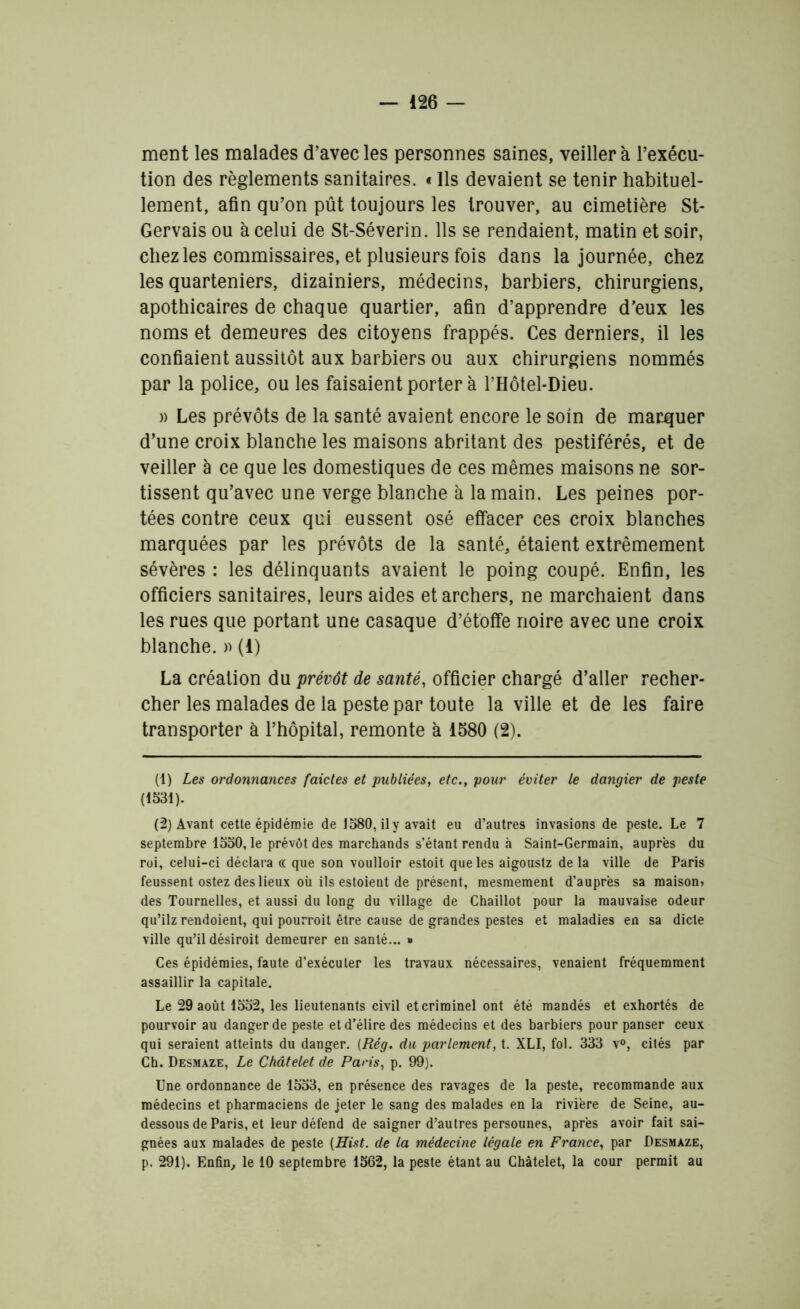 ment les malades d’avec les personnes saines, veillera l’exécu- tion des règlements sanitaires. • Ils devaient se tenir habituel- lement, afin qu’on pût toujours les trouver, au cimetière St- Gervais ou à celui de St-Séverin. Ils se rendaient, matin et soir, chez les commissaires, et plusieurs fois dans la journée, chez les quarteniers, dizainiers, médecins, barbiers, chirurgiens, apothicaires de chaque quartier, afin d’apprendre d’eux les noms et demeures des citoyens frappés. Ces derniers, il les confiaient aussitôt aux barbiers ou aux chirurgiens nommés par la police, ou les faisaient porter à PHôtel-Dieu. » Les prévôts de la santé avaient encore le soin de marquer d’une croix blanche les maisons abritant des pestiférés, et de veiller à ce que les domestiques de ces mêmes maisons ne sor- tissent qu’avec une verge blanche à la main. Les peines por- tées contre ceux qui eussent osé effacer ces croix blanches marquées par les prévôts de la santé, étaient extrêmement sévères : les délinquants avaient le poing coupé. Enfin, les officiers sanitaires, leurs aides et archers, ne marchaient dans les rues que portant une casaque d’étoffe noire avec une croix blanche. » (1) La création du prévôt de santé, officier chargé d’aller recher- cher les malades de la peste par toute la ville et de les faire transporter à l’hôpital, remonte à 1580 (2). (1) Les ordonnances fdictes et publiées, etc., pour éviter le dangier de peste (1531). (2) Avant cette épidémie de 1580, il y avait eu d’autres invasions de peste. Le 7 septembre 1550, le prévôt des marchands s’étant rendu à Saint-Germain, auprès du roi, celui-ci déclara cc que son voulloir estoit que les aigoustz de la ville de Paris feussent ostez des lieux où ils estoient de présent, mesmement d’auprès sa maison» des Tournelles, et aussi du long du village de Chaillot pour la mauvaise odeur qu’ilz rendoient, qui pourroit être cause de grandes pestes et maladies en sa dicte ville qu’il désiroit demeurer en santé... » Ces épidémies, faute d’exécuter les travaux nécessaires, venaient fréquemment assaillir la capitale. Le 29 août 1552, les lieutenants civil et criminel ont été mandés et exhortés de pourvoir au danger de peste et d’élire des médecins et des barbiers pour panser ceux qui seraient atteints du danger. (Rég. du parlement, t. XLI, fol. 333 v°, cités par Ch. Desmaze, Le Châtelet de Paris, p. 99). Une ordonnance de 1553, en présence des ravages de la peste, recommande aux médecins et pharmaciens de jeter le sang des malades en la rivière de Seine, au- dessous de Paris, et leur défend de saigner d’autres personnes, après avoir fait sai- gnées aux malades de peste (Hist. de la médecine légale en France, par Desmaze, p. 291). Enfin, le 10 septembre 1562, la peste étant au Châtelet, la cour permit au