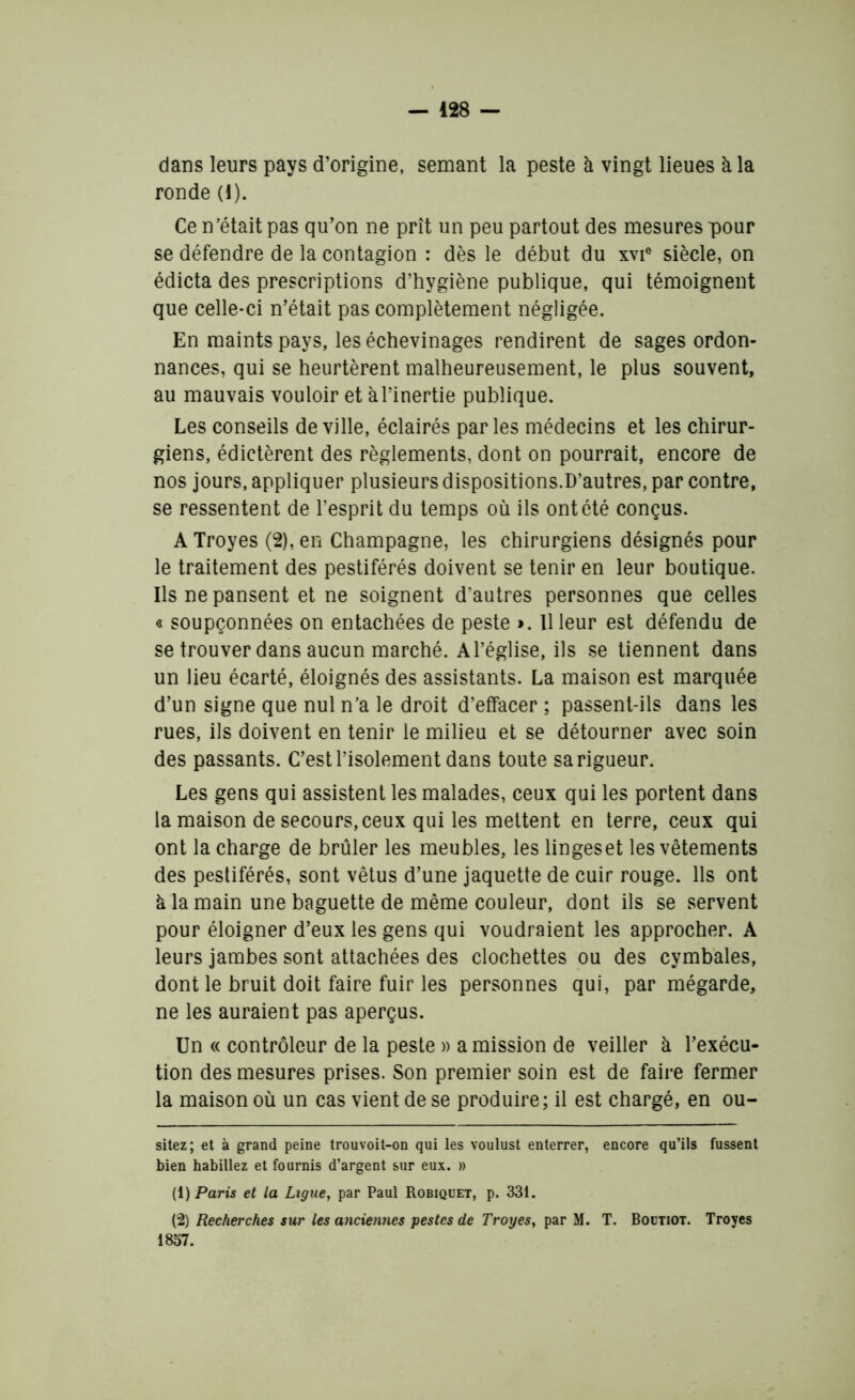 dans leurs pays d’origine, semant la peste à vingt lieues à la ronde (1). Ce n’était pas qu’on ne prît un peu partout des mesures pour se défendre de la contagion : dès le début du xvie siècle, on édicta des prescriptions d’hygiène publique, qui témoignent que celle-ci n’était pas complètement négligée. En maints pays, les échevinages rendirent de sages ordon- nances, qui se heurtèrent malheureusement, le plus souvent, au mauvais vouloir et à l’inertie publique. Les conseils de ville, éclairés parles médecins et les chirur- giens, édictèrent des règlements, dont on pourrait, encore de nos jours, appliquer plusieurs dispositions.D’autres, par contre, se ressentent de l’esprit du temps où ils ont été conçus. A Troyes (2), en Champagne, les chirurgiens désignés pour le traitement des pestiférés doivent se tenir en leur boutique. Ils ne pansent et ne soignent d'autres personnes que celles « soupçonnées on entachées de peste ». Il leur est défendu de se trouver dans aucun marché. A l’église, ils se tiennent dans un lieu écarté, éloignés des assistants. La maison est marquée d’un signe que nul n’a le droit d’effacer ; passent-ils dans les rues, ils doivent en tenir le milieu et se détourner avec soin des passants. C’est l’isolement dans toute sa rigueur. Les gens qui assistent les malades, ceux qui les portent dans la maison de secours, ceux qui les mettent en terre, ceux qui ont la charge de brûler les meubles, les lingeset les vêtements des pestiférés, sont vêtus d’une jaquette de cuir rouge. Ils ont k la main une baguette de même couleur, dont ils se servent pour éloigner d’eux les gens qui voudraient les approcher. A leurs jambes sont attachées des clochettes ou des cymbales, dont le bruit doit faire fuir les personnes qui, par mégarde, ne les auraient pas aperçus. Un « contrôleur de la peste » a mission de veiller à l’exécu- tion des mesures prises. Son premier soin est de faire fermer la maison où un cas vient de se produire; il est chargé, en ou- sitez; et à grand peine trouvoit-on qui les voulust enterrer, encore qu’ils fussent bien habillez et fournis d’argent sur eux. » (1) Paris et la Ligue, par Paul Robiquet, p. 331. (2) Recherches sur les anciennes pestes de Troyes, par M. T. Boütiot. Troyes 1837.
