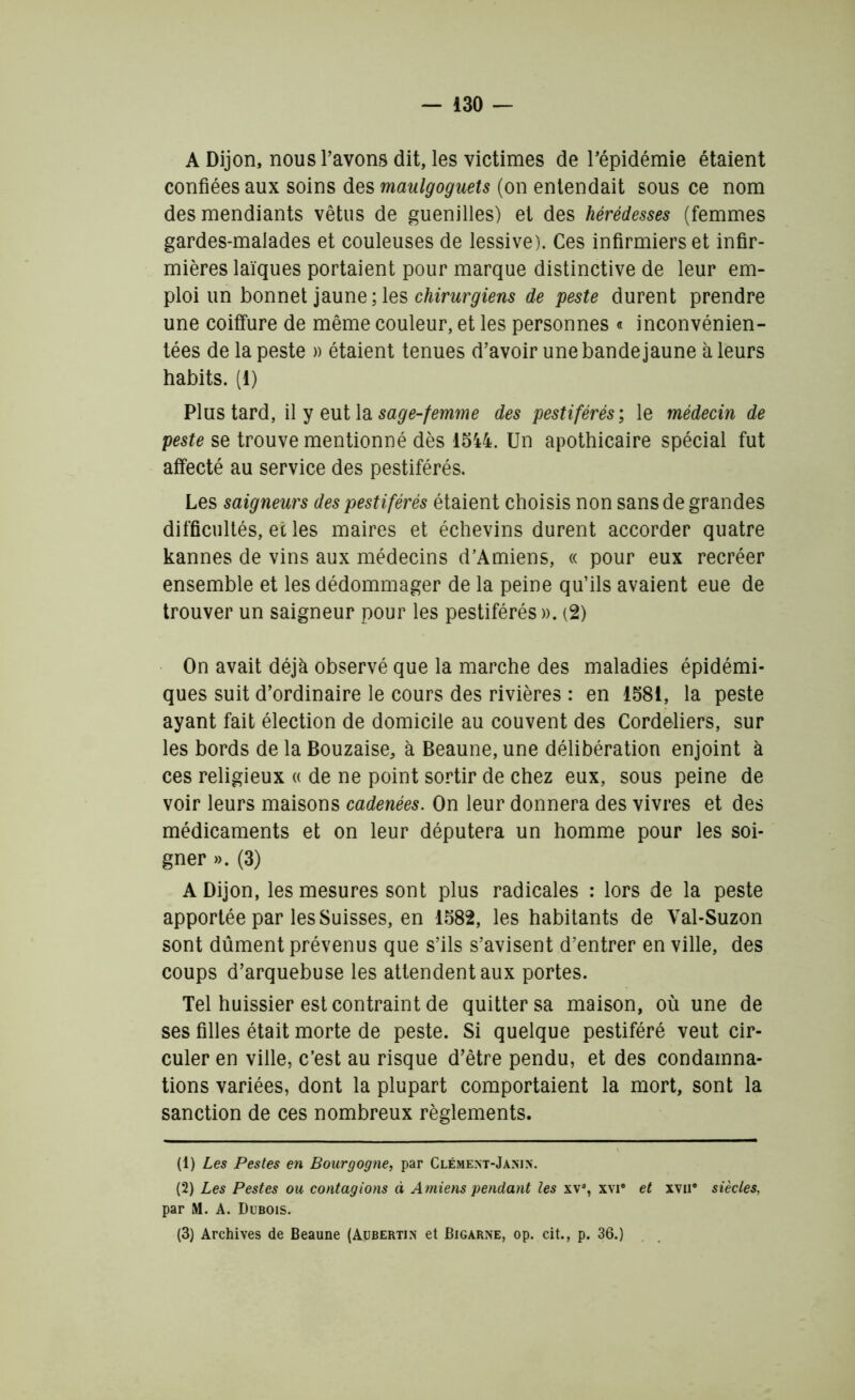 A Dijon, nous l’avons dit, les victimes de l’épidémie étaient confiées aux soins des maulgoguets (on entendait sous ce nom des mendiants vêtus de guenilles) et des hérédesses (femmes gardes-malades et couleuses de lessive). Ces infirmiers et infir- mières laïques portaient pour marque distinctive de leur em- ploi un bonnet jaune; les chirurgiens de peste durent prendre une coiffure de même couleur, et les personnes « inconvénien- tées de la peste » étaient tenues d’avoir une bande jaune à leurs habits. (1) Plus tard, il y eut la sage-femme des pestiférés ; le médecin de peste se trouve mentionné dès 1544. Un apothicaire spécial fut affecté au service des pestiférés. Les saigneurs des pestiférés étaient choisis non sans de grandes difficultés, et les maires et échevins durent accorder quatre kannes de vins aux médecins d’Amiens, « pour eux recréer ensemble et les dédommager de la peine qu’ils avaient eue de trouver un saigneur pour les pestiférés ». (2) On avait déjà observé que la marche des maladies épidémi- ques suit d’ordinaire le cours des rivières : en 1581, la peste ayant fait élection de domicile au couvent des Cordeliers, sur les bords de la Bouzaise, à Beaune, une délibération enjoint à ces religieux « de ne point sortir de chez eux, sous peine de voir leurs maisons cadenées. On leur donnera des vivres et des médicaments et on leur députera un homme pour les soi- gner ». (3) A Dijon, les mesures sont plus radicales : lors de la peste apportée par les Suisses, en 1582, les habitants de Val-Suzon sont dûment prévenus que s’ils s’avisent d’entrer en ville, des coups d’arquebuse les attendent aux portes. Tel huissier est contraint de quitter sa maison, où une de ses filles était morte de peste. Si quelque pestiféré veut cir- culer en ville, c’est au risque d’être pendu, et des condamna- tions variées, dont la plupart comportaient la mort, sont la sanction de ces nombreux règlements. (1) Les Pestes en Bourgogne, par Clément-Janin. (2) Les Pestes ou contagions à Amiens pendant les xv% xvi® et xvu# siècles, par M. A. Dubois. (3) Archives de Beaune (Aubertin et Bigarne, op. cit., p. 36.)