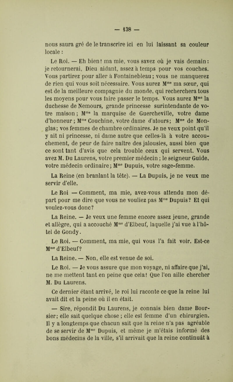 nous saura gré de le transcrire ici en lui laissant sa couleur locale : Le Roi. — Eh bien! ma mie, vous savez où je vais demain: je retournerai, Dieu aidant, assez à temps pour vos couches. Vous partirez pour aller à Fontainebleau ; vous ne manquerez de rien qui vous soit nécessaire. Vous aurez Mme ma sœur, qui est de la meilleure compagnie du monde, qui recherchera tous les moyens pour vous faire passer le temps. Vous aurez Mme la duchesse de Nemours, grande princesse surintendante de vo- tre maison ; Mme la marquise de Guercheville, votre dame d’honneur ; Mrae Couchine, votre dame d’atours; Mme de Mon- glas; vos femmes de chambre ordinaires. Je ne veux point qu’il y ait ni princesse, ni dame autre que celles-là à votre accou- chement, de peur de faire naître des jalousies, aussi bien que ce sont tant d’avis que cela trouble ceux qui servent. Vous avez M. Du Laurens, votre premier médecin ; le seigneur Guide, votre médecin ordinaire ; Mme Dupuis, votre sage-femme. La Reine (en branlant la tête). — La Dupuis, je ne veux me servir d’elle. Le Roi — Comment, ma mie, avez-vous attendu mon dé- part pour me dire que vous ne vouliez pas Mme Dupuis? Et qui voulez-vous donc? La Reine. — Je veux une femme encore assez jeune, grande et allègre, qui a accouché Mme d’Elbeuf, laquelle j’ai vue à l’hô- tel de Gondy. Le Roi. — Comment, ma mie, qui vous l’a fait voir. Est-ce Mme d’Elbeuf? La Reine. — Non, elle est venue de soi. Le Roi. — Je vous assure que mon voyage, ni affaire que j’ai, ne me mettent tant en peine que cela! Que l’on aille chercher M. Du Laurens. Ce dernier étant arrivé, le roi lui raconte ce que la reine lui avait dit et la peine où il en était. — Sire, répondit Du Laurens, je connais bien dame Bour- sier; elle sait quelque chose ; elle est femme d’un chirurgien. Il y a longtemps que chacun sait que la reine n’a pas agréable de se servir de Mme Dupuis, et même je m’étais informé des bons médecins de la ville, s’il arrivait que la reine continuât à
