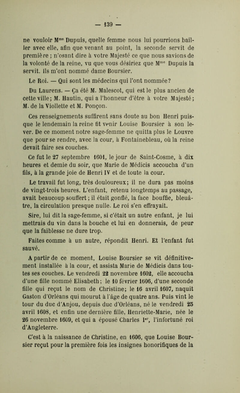 ne vouloir Mme Dupuis, quelle femme nous lui pourrions bail- ler avec elle, afin que venant au point, la seconde servit de première ; n’osant dire à votre Majesté ce que nous savions de la volonté de la reine, vu que vous désiriez que Mrae Dupuis la servit. Ils m’ont nommé dame Boursier. Le Roi. — Qui sont les médecins qui l’ont nommée? Du Laurens. — Ça été M. Malescot, qui est le plus ancien de cette ville; M. Hautin, qui a l’honneur d’être à votre Majesté; M. de la Viollette et M. Ponçon. Ces renseignements suffirent sans doute au bon Henri puis- que le lendemain la reine fit venir Louise Boursier à son le- ver. De ce moment notre sage-femme ne quitta plus le Louvre que pour se rendre, avec la cour, à Fontainebleau, où la reine devait faire ses couches. Ce fut le 27 septembre 1601, le jour de Saint-Cosme, à dix heures et demie du soir, que Marie de Médicis accoucha d’un fils, à la grande joie de Henri IV et de toute la cour. Le travail fut long, très douloureux; il ne dura pas moins de vingt-trois heures. L’enfant, retenu longtemps au passage, avait beaucoup souffert ; il était gonflé, la face bouffie, bleuâ- tre, la circulation presque nulle. Le roi s’en effrayait. Sire, lui dit la sage-femme, si c’était un autre enfant, je lui mettrais du vin dans la bouche et lui en donnerais, de peur que la faiblesse ne dure trop. Faites comme à un autre, répondit Henri. Et l’enfant fut sauvé. A partir de ce moment, Louise Boursier se vit définitive- ment installée à la cour, et assista Marie de Médicis dans tou- tes ses couches. Le vendredi 22 novembre 1602, elle accoucha d’une fille nommé Elisabeth; le 10 février 1606, d’une seconde fille qui reçut le nom de Christine; le 16 avril 1607, naquit Gaston d’Orléans qui mourut à lage de quatre ans. Puis vint le tour du duc d’Anjou, depuis duc d’Orléans, né le vendredi 25 avril 1608, et enfin une dernière fille, Henriette-Marie, née le 26 novembre 1609, et qui a épousé Charles 1er, l’infortuné roi d’Angleterre. C’est à la naissance de Christine, en 1606, que Louise Bour- sier reçut pour la première fois les insignes honorifiques de la