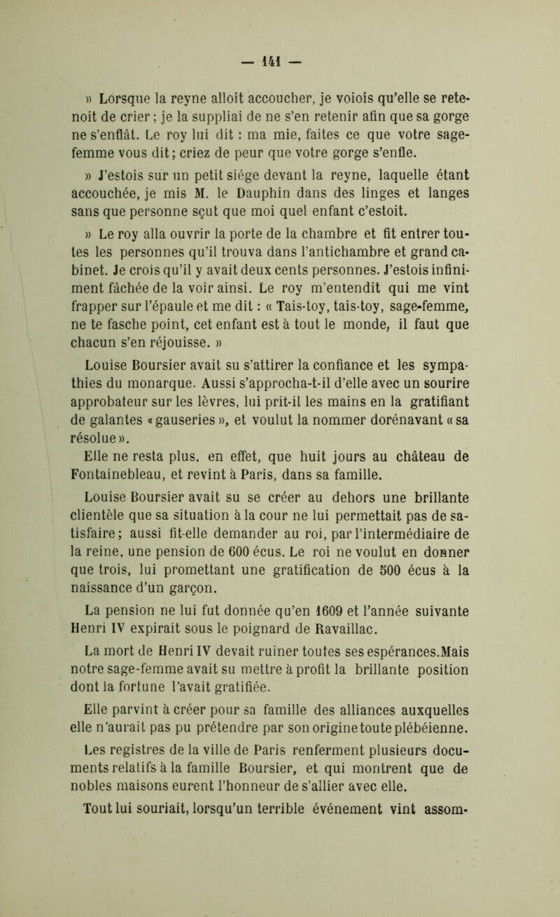 » Lorsque la reyne alloit accoucher, je voiois qu’elle se rete- noit de crier ; je la suppliai de ne s’en retenir afin que sa gorge ne s’enflât. Le roy lui dit : ma mie, faites ce que votre sage- femme vous dit; criez de peur que votre gorge s’enfle. » J’estois sur un petit siège devant la reyne, laquelle étant accouchée, je mis M. le Dauphin dans des linges et langes sans que personne sçut que moi quel enfant c’estoit. » Le roy alla ouvrir la porte de la chambre et fit entrer tou- tes les personnes qu’il trouva dans l’antichambre et grand ca- binet. Je crois qu’il y avait deux cents personnes. J’estois infini- ment fâchée de la voir ainsi. Le roy m’entendit qui me vint frapper sur l’épaule et me dit : « Tais-toy, tais-toy, sage-femme, ne te fasche point, cet enfant est à tout le monde, il faut que chacun s’en réjouisse. » Louise Boursier avait su s’attirer la confiance et les sympa- thies du monarque. Aussi s’approcha-t-il d’elle avec un sourire approbateur sur les lèvres, lui prit-il les mains en la gratifiant de galantes « gauseries », et voulut la nommer dorénavant a sa résolue». Elle ne resta plus, en effet, que huit jours au château de Fontainebleau, et revint à Paris, dans sa famille. Louise Boursier avait su se créer au dehors une brillante clientèle que sa situation à la cour ne lui permettait pas de sa- tisfaire; aussi fit-elle demander au roi, par l’intermédiaire de la reine, une pension de 600 écus. Le roi ne voulut en donner que trois, lui promettant une gratification de 500 écus à la naissance d’un garçon. La pension ne lui fut donnée qu’en 1609 et l’année suivante Henri IV expirait sous le poignard de Ravaillac. La mort de Henri IV devait ruiner toutes ses espérances.Mais notre sage-femme avait su mettre à profit la brillante position dont la fortune l’avait gratifiée. Elle parvint à créer pour sa famille des alliances auxquelles elle n’aurait pas pu prétendre par son origine toute plébéienne. Les registres de la ville de Paris renferment plusieurs docu- ments relatifs à la famille Boursier, et qui montrent que de nobles maisons eurent l’honneur de s’allier avec elle. Tout lui souriait, lorsqu’un terrible événement vint assom-