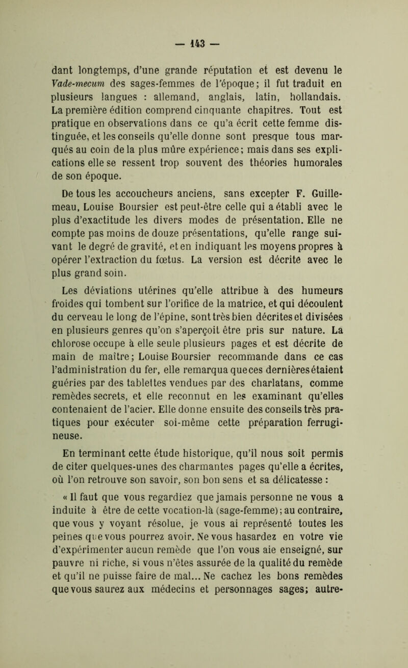 dant longtemps, d’une grande réputation et est devenu le Vade-mecum des sages-femmes de l’époque; il fut traduit en plusieurs langues : allemand, anglais, latin, hollandais. La première édition comprend cinquante chapitres. Tout est pratique en observations dans ce qu’a écrit cette femme dis- tinguée, et les conseils qu’elle donne sont presque tous mar- qués au coin delà plus mûre expérience; mais dans ses expli- cations elle se ressent trop souvent des théories humorales de son époque. De tous les accoucheurs anciens, sans excepter F. Guille- meau, Louise Boursier est peut-être celle qui a établi avec le plus d’exactitude les divers modes de présentation. Elle ne compte pas moins de douze présentations, qu’elle range sui- vant le degré de gravité, et en indiquant les moyens propres à opérer l’extraction du fœtus. La version est décrite avec le plus grand soin. Les déviations utérines qu’elle attribue à des humeurs froides qui tombent sur l’orifice de la matrice, et qui découlent du cerveau le long de l’épine, sont très bien décrites et divisées en plusieurs genres qu’on s’aperçoit être pris sur nature. La chlorose occupe à elle seule plusieurs pages et est décrite de main de maître; Louise Boursier recommande dans ce cas l’administration du fer, elle remarqua que ces dernières étaient guéries par des tablettes vendues par des charlatans, comme remèdes secrets, et elle reconnut en les examinant qu’elles contenaient de l’acier. Elle donne ensuite des conseils très pra- tiques pour exécuter soi-même cette préparation ferrugi- neuse. En terminant cette étude historique, qu’il nous soit permis de citer quelques-unes des charmantes pages qu’elle a écrites, où l’on retrouve son savoir, son bon sens et sa délicatesse ; « Il faut que vous regardiez que jamais personne ne vous a induite à être de cette vocation-là (sage-femme) ; au contraire, que vous y voyant résolue, je vous ai représenté toutes les peines que vous pourrez avoir. Ne vous hasardez en votre vie d’expérimenter aucun remède que l’on vous aie enseigné, sur pauvre ni riche, si vous n’êtes assurée de la qualité du remède et qu’il ne puisse faire de mal... Ne cachez les bons remèdes que vous saurez aux médecins et personnages sages; autre-