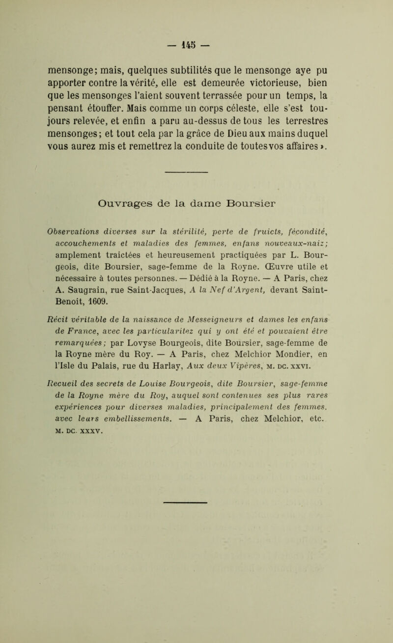 mensonge; mais, quelques subtilités que le mensonge aye pu apporter contre la vérité, elle est demeurée victorieuse, bien que les mensonges l’aient souvent terrassée pour un temps, la pensant étouffer. Mais comme un corps céleste, elle s’est tou- jours relevée, et enfin a paru au-dessus de tous les terrestres mensonges ; et tout cela par la grâce de Dieu aux mains duquel vous aurez mis et remettrez la conduite de toutes vos affaires ». Ouvrages de la dame Boursier Observations diverses sur la stérilité, perte de fruicts, fécondité, accouchements et maladies des femmes, enfans nouveaux-naiz ; amplement traictées et heureusement practiquées par L. Bour- geois, dite Boursier, sage-femme de la Royne. Œuvre utile et nécessaire à toutes personnes. — Dédié à la Royne. — A Paris, chez A. Saugrain, rue Saint-Jacques, A la Nef d’Argent, devant Saint- Benoit, 1609. Récit véritable de la naissance de Messeigneurs et dames les enfans de France, avec les particularitez qui y ont été et pouvaient être remarquées ; par Lovyse Bourgeois, dite Boursier, sage-femme de la Royne mère du Roy. — A Paris, chez Melchior Mondier, en l’Isle du Palais, rue du Harlay, Aux deux Vipères, m. dc. xxvi. Recueil des secrets de Louise Bourgeois, dite Boursier, sage-femme de la Royne mère du Roy, auquel sont contenues ses plus rares expériences pour diverses maladies, principalement des femmes, avec leurs embellissements. — A Paris, chez Melchior, etc. m. dc. xxxv.
