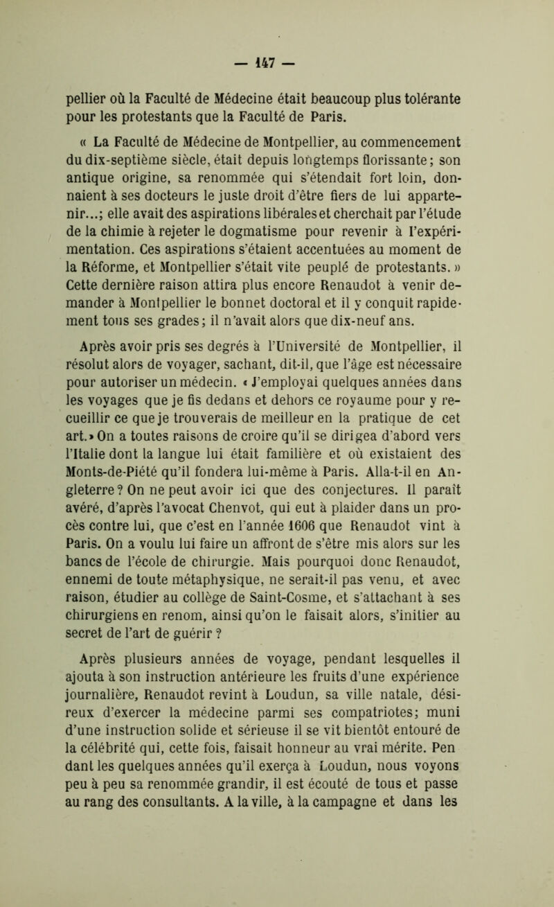 pellier où la Faculté de Médecine était beaucoup plus tolérante pour les protestants que la Faculté de Paris. « La Faculté de Médecine de Montpellier, au commencement du dix-septième siècle, était depuis longtemps florissante; son antique origine, sa renommée qui s’étendait fort loin, don- naient à ses docteurs le juste droit d’être fiers de lui apparte- nir...; elle avait des aspirations libérales et cherchait par l’étude de la chimie à rejeter le dogmatisme pour revenir à l’expéri- mentation. Ces aspirations s’étaient accentuées au moment de la Réforme, et Montpellier s’était vite peuplé de protestants. » Cette dernière raison attira plus encore Renaudot à venir de- mander à Montpellier le bonnet doctoral et il y conquit rapide- ment tous ses grades; il n’avait alors que dix-neuf ans. Après avoir pris ses degrés à l’Université de Montpellier, il résolut alors de voyager, sachant, dit-il, que l’âge est nécessaire pour autoriser un médecin. « J’employai quelques années dans les voyages que je fis dedans et dehors ce royaume pour y re- cueillir ce que je trouverais de meilleur en la pratique de cet art.» On a toutes raisons de croire qu’il se dirigea d’abord vers l’Italie dont la langue lui était familière et où existaient des Monts-de-Piété qu’il fondera lui-même à Paris. Alla-t-il en An- gleterre? On ne peut avoir ici que des conjectures. Il paraît avéré, d’après l’avocat Chenvot, qui eut à plaider dans un pro- cès contre lui, que c’est en l’année 1606 que Renaudot vint à Paris. On a voulu lui faire un affront de s’être mis alors sur les bancs de l’école de chirurgie. Mais pourquoi donc Renaudot, ennemi de toute métaphysique, ne serait-il pas venu, et avec raison, étudier au collège de Saint-Cosme, et s’attachant à ses chirurgiens en renom, ainsi qu’on le faisait alors, s’initier au secret de l’art de guérir ? Après plusieurs années de voyage, pendant lesquelles il ajouta à son instruction antérieure les fruits d’une expérience journalière, Renaudot revint à Loudun, sa ville natale, dési- reux d’exercer la médecine parmi ses compatriotes; muni d’une instruction solide et sérieuse il se vit bientôt entouré de la célébrité qui, cette fois, faisait honneur au vrai mérite. Pen dant les quelques années qu’il exerça à Loudun, nous voyons peu à peu sa renommée grandir, il est écouté de tous et passe au rang des consultants. A la ville, à la campagne et dans les