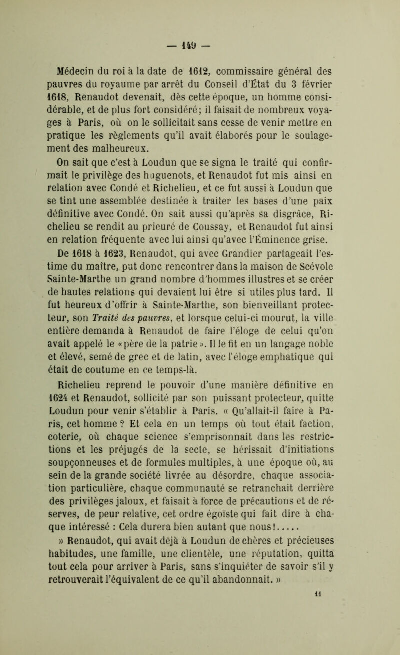 Médecin du roi à la date de 1612, commissaire général des pauvres du royaume par arrêt du Conseil d’Ëtat du 3 février 1618, Renaudot devenait, dès cette époque, un homme consi- dérable, et de plus fort considéré; il faisait de nombreux voya- ges à Paris, où on le sollicitait sans cesse de venir mettre en pratique les règlements qu’il avait élaborés pour le soulage- ment des malheureux. On sait que c’est à Loudun que se signa le traité qui confir- mait le privilège des huguenots, et Renaudot fut mis ainsi en relation avec Condé et Richelieu, et ce fut aussi à Loudun que se tint une assemblée destinée à traiter les bases d’une paix définitive avec Condé. On sait aussi qu’après sa disgrâce, Ri- chelieu se rendit au prieuré de Coussay, et Renaudot fut ainsi en relation fréquente avec lui ainsi qu’avec l’Éminence grise. De 1618 à 1623, Renaudot, qui avec Grandier partageait l’es- time du maître, put donc rencontrer dans la maison de Scévole Sainte-Marthe un grand nombre d’hommes illustres et se créer de hautes relations qui devaient lui être si utiles plus tard. 11 fut heureux d’offrir à Sainte-Marthe, son bienveillant protec- teur, son Traité des pauvres, et lorsque celui-ci mourut, la ville entière demanda à Renaudot de faire l’éloge de celui qu’on avait appelé le «père de la patrie ». Il le fit en un langage noble et élevé, semé de grec et de latin, avec l’éloge emphatique qui était de coutume en ce temps-là. Richelieu reprend le pouvoir d’une manière définitive en 1624 et Renaudot, sollicité par son puissant protecteur, quitte Loudun pour venir s’établir à Paris. « Qu’allait-il faire à Pa- ris, cet homme ? Et cela en un temps où tout était faction, coterie, où chaque science s’emprisonnait dans les restric- tions et les préjugés de la secte, se hérissait d’initiations soupçonneuses et de formules multiples, à une époque où, au sein de la grande société livrée au désordre, chaque associa- tion particulière, chaque communauté se retranchait derrière des privilèges jaloux, et faisait à force de précautions et de ré- serves, de peur relative, cet ordre égoïste qui fait dire à cha- que intéressé : Cela durera bien autant que nous! » Renaudot, qui avait déjà à Loudun de chères et précieuses habitudes, une famille, une clientèle, une réputation, quitta tout cela pour arriver à Paris, sans s’inquiéter de savoir s’il y retrouverait l’équivalent de ce qu’il abandonnait. » h