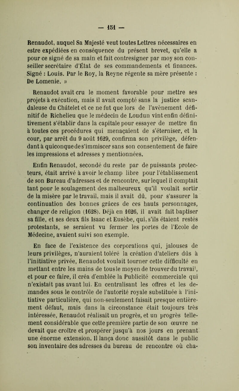 Renaudot, auquel Sa Majesté veut toutes Lettres nécessaires en estre expédiées en conséquence du présent brevet, qu’elle a pour ce signé de sa main et fait contresigner par moy son con- seiller secrétaire d’Ëtat de ses commandements et finances. Signé : Louis. Par le Roy, la Reyne régente sa mère présente : De Lomenie. » Renaudot avait cru le moment favorable pour mettre ses projets à exécution, mais il avait compté sans la justice scan- daleuse du Châtelet et ce ne fut que lors de l’avènement défi- nitif de Richelieu que le médecin de Loudun vint enfin défini- tivement s’établir dans la capitale pour essayer de mettre fin à toutes ces procédures qui menaçaient de s’éterniser, et la cour, par arrêt du 9 août 1629, confirma son privilège, défen- dant à quiconque de s’immiscer sans son consentement de faire les impressions et adresses y mentionnées. Enfin Renaudot, secondé du reste par de puissants protec- teurs, était arrivé à avoir le champ libre pour l’établissement de son Bureau d’adresses et de rencontre, sur lequel il comptait tant pour le soulagement des malheureux qu’il voulait sortir de la misère par le travail, mais il avait dû, pour s’assurer la continuation des bonnes grâces de ces hauts personnages, changer de religion (1628). Déjà en 1626, il avait fait baptiser sa fille, et ses deux fils Isaac et Eusèbe, qui, s’ils étaient restés protestants, se seraient vu fermer les portes de l’Ecole de Médecine, avaient suivi son exemple. En face de l’existence des corporations qui, jalouses de leurs privilèges, n’auraient toléré la création d’ateliers dûs à l’initiative privée, Renaudot voulait tourner cette difficulté en mettant entre les mains de tousle moyen de trouver du travail, et pour ce faire, il créa d'emblée la Publicité commerciale qui n’existait pas avant lui. En centralisant les offres et les de- mandes sous le contrôle de l’autorité royale substituée à l’ini- tiative particulière, qui non-seulement faisait presque entière- ment défaut, mais dans la circonstance était toujours très intéressée, Renaudot réalisait un progrès, et un progrès telle- ment considérable que cette première partie de son œuvre ne devait que croître et prospérer jusqu'à nos jours en prenant une énorme extension. Il lança donc aussitôt dans le public son inventaire des adresses du bureau de rencontre où cha-