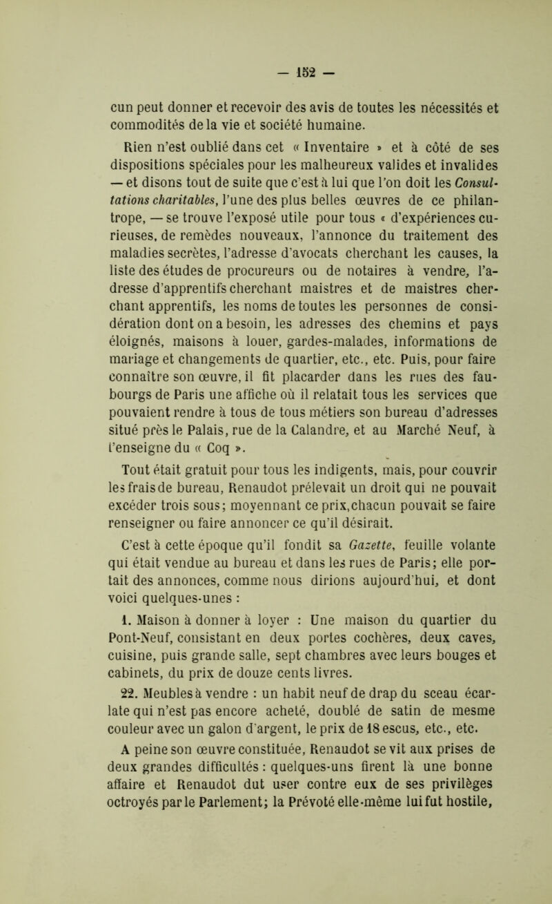 cun peut donner et recevoir des avis de toutes les nécessités et commodités delà vie et société humaine. Rien n’est oublié dans cet « Inventaire » et à côté de ses dispositions spéciales pour les malheureux valides et invalides — et disons tout de suite que c'est à lui que Ton doit les Consul- tations charitables, P une des plus belles œuvres de ce philan- trope, — se trouve l’exposé utile pour tous « d’expériences cu- rieuses, de remèdes nouveaux, l’annonce du traitement des maladies secrètes, l’adresse d’avocats cherchant les causes, la liste des études de procureurs ou de notaires à vendre, l’a- dresse d’apprentifs cherchant maistres et de maistres cher- chant apprentifs, les noms de toutes les personnes de consi- dération dont on a besoin, les adresses des chemins et pays éloignés, maisons à louer, gardes-malades, informations de mariage et changements de quartier, etc., etc. Puis, pour faire connaître son œuvre, il fit placarder dans les rues des fau- bourgs de Paris une affiche où il relatait tous les services que pouvaient rendre à tous de tous métiers son bureau d’adresses situé près le Palais, rue de la Calandre, et au Marché Neuf, à l’enseigne du « Coq ». Tout était gratuit pour tous les indigents, mais, pour couvrir les frais de bureau, Renaudot prélevait un droit qui ne pouvait excéder trois sous; moyennant ce prix,chacun pouvait se faire renseigner ou faire annoncer ce qu’il désirait. C’est à cette époque qu’il fondit sa Gazette, feuille volante qui était vendue au bureau et dans les rues de Paris; elle por- tait des annonces, comme nous dirions aujourd'hui, et dont voici quelques-unes : i. Maison à donner à loyer : Une maison du quartier du Pont-Neuf, consistant en deux portes cochères, deux caves, cuisine, puis grande salle, sept chambres avec leurs bouges et cabinets, du prix de douze cents livres. 22. Meubles à vendre : un habit neuf de drap du sceau écar- late qui n’est pas encore acheté, doublé de satin de mesme couleur avec un galon d'argent, le prix de 18 escus, etc., etc. A peine son œuvre constituée, Renaudot se vit aux prises de deux grandes difficultés : quelques-uns firent là une bonne affaire et Renaudot dut user contre eux de ses privilèges octroyés parle Parlement; la Prévôté elle-même lui fut hostile,