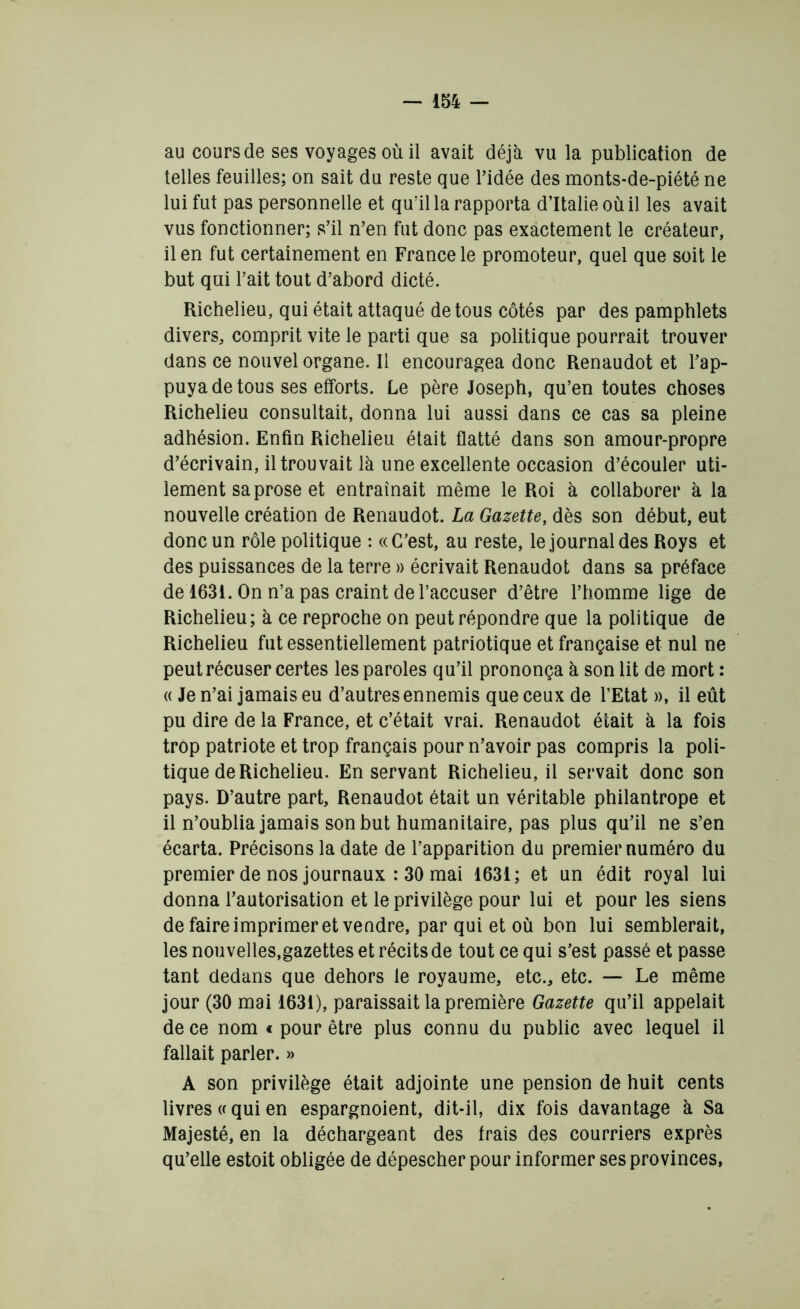 au cours de ses voyages où il avait déjà vu la publication de telles feuilles; on sait du reste que l’idée des monts-de-piété ne lui fut pas personnelle et qu’il la rapporta d’Italie où il les avait vus fonctionner; s’il n’en fut donc pas exactement le créateur, il en fut certainement en France le promoteur, quel que soit le but qui l’ait tout d’abord dicté. Richelieu, qui était attaqué de tous côtés par des pamphlets divers, comprit vite le parti que sa politique pourrait trouver dans ce nouvel organe. Il encouragea donc Renaudot et l’ap- puya de tous ses efforts. Le père Joseph, qu’en toutes choses Richelieu consultait, donna lui aussi dans ce cas sa pleine adhésion. Enfin Richelieu était flatté dans son amour-propre d’écrivain, il trouvait là une excellente occasion d’écouler uti- lement sa prose et entraînait même le Roi à collaborer à la nouvelle création de Renaudot. La Gazette, dès son début, eut donc un rôle politique : «C’est, au reste, le journal des Roys et des puissances de la terre » écrivait Renaudot dans sa préface de 1631. On n’a pas craint de l’accuser d’être l’homme lige de Richelieu; à ce reproche on peut répondre que la politique de Richelieu fut essentiellement patriotique et française et nul ne peut récuser certes les paroles qu’il prononça à son lit de mort : « Je n’ai jamais eu d’autres ennemis que ceux de l’Etat », il eût pu dire de la France, et c’était vrai. Renaudot était à la fois trop patriote et trop français pour n’avoir pas compris la poli- tique de Richelieu. En servant Richelieu, il servait donc son pays. D’autre part, Renaudot était un véritable philantrope et il n’oublia jamais son but humanitaire, pas plus qu’il ne s’en écarta. Précisons la date de l’apparition du premier numéro du premier de nos journaux : 30 mai 1631; et un édit royal lui donna l’autorisation et le privilège pour lui et pour les siens de faire imprimer et vendre, par qui et où bon lui semblerait, les nouvelles,gazettes et récits de tout ce qui s’est passé et passe tant dedans que dehors le royaume, etc., etc. — Le même jour (30 mai 1631), paraissait la première Gazette qu’il appelait de ce nom € pour être plus connu du public avec lequel il fallait parler. » A son privilège était adjointe une pension de huit cents livres « qui en espargnoient, dit-il, dix fois davantage à Sa Majesté, en la déchargeant des frais des courriers exprès qu’elle estoit obligée de dépescher pour informer ses provinces,