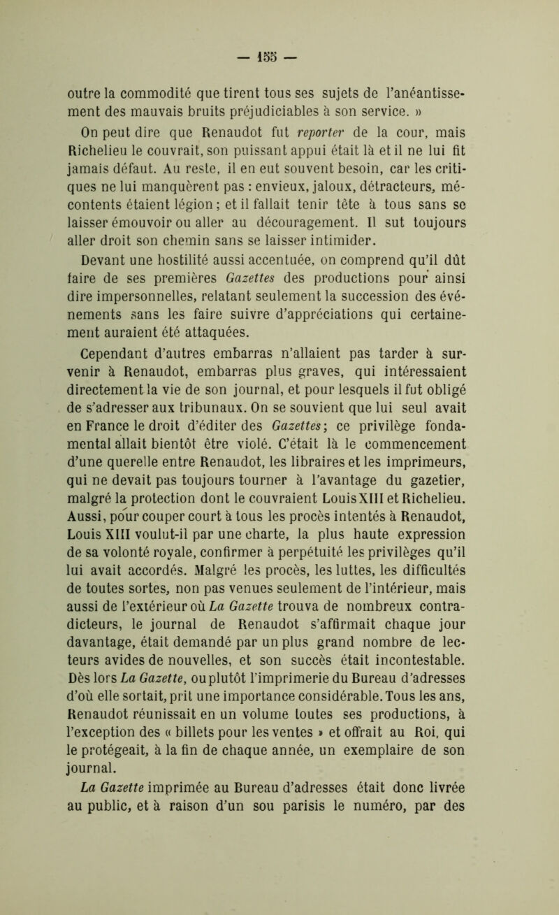 outre la commodité que tirent tous ses sujets de l’anéantisse- ment des mauvais bruits préjudiciables à son service. » On peut dire que Renaudot fut reporter de la cour, mais Richelieu le couvrait, son puissant appui était là et il ne lui fit jamais défaut. Au reste, il en eut souvent besoin, car les criti- ques ne lui manquèrent pas : envieux, jaloux, détracteurs, mé- contents étaient légion ; et il fallait tenir tête à tous sans se laisser émouvoir ou aller au découragement. Il sut toujours aller droit son chemin sans se laisser intimider. Devant une hostilité aussi accentuée, on comprend qu’il dût faire de ses premières Gazettes des productions pour ainsi dire impersonnelles, relatant seulement la succession des évé- nements sans les faire suivre d’appréciations qui certaine- ment auraient été attaquées. Cependant d’autres embarras n’allaient pas tarder à sur- venir à Renaudot, embarras plus graves, qui intéressaient directement la vie de son journal, et pour lesquels il fut obligé de s’adresser aux tribunaux. On se souvient que lui seul avait en France le droit d’éditer des Gazettes ; ce privilège fonda- mental allait bientôt être violé. C’était là le commencement d’une querelle entre Renaudot, les libraires et les imprimeurs, qui ne devait pas toujours tourner à l’avantage du gazetier, malgré la protection dont le couvraient LouisXIII et Richelieu. Aussi, pour couper court à tous les procès intentés à Renaudot, Louis XIII voulut-il par une charte, la plus haute expression de sa volonté royale, confirmer à perpétuité les privilèges qu’il lui avait accordés. Malgré les procès, les luttes, les difficultés de toutes sortes, non pas venues seulement de l’intérieur, mais aussi de l’extérieur où La Gazette trouva de nombreux contra- dicteurs, le journal de Renaudot s’affirmait chaque jour davantage, était demandé par un plus grand nombre de lec- teurs avides de nouvelles, et son succès était incontestable. Dès lors La Gazette, ou plutôt l’imprimerie du Bureau d’adresses d’où elle sortait, prit une importance considérable. Tous les ans, Renaudot réunissait en un volume toutes ses productions, à l’exception des « billets pour les ventes » et offrait au Roi, qui le protégeait, à la fin de chaque année, un exemplaire de son journal. La Gazette imprimée au Bureau d’adresses était donc livrée au public, et à raison d’un sou parisis le numéro, par des