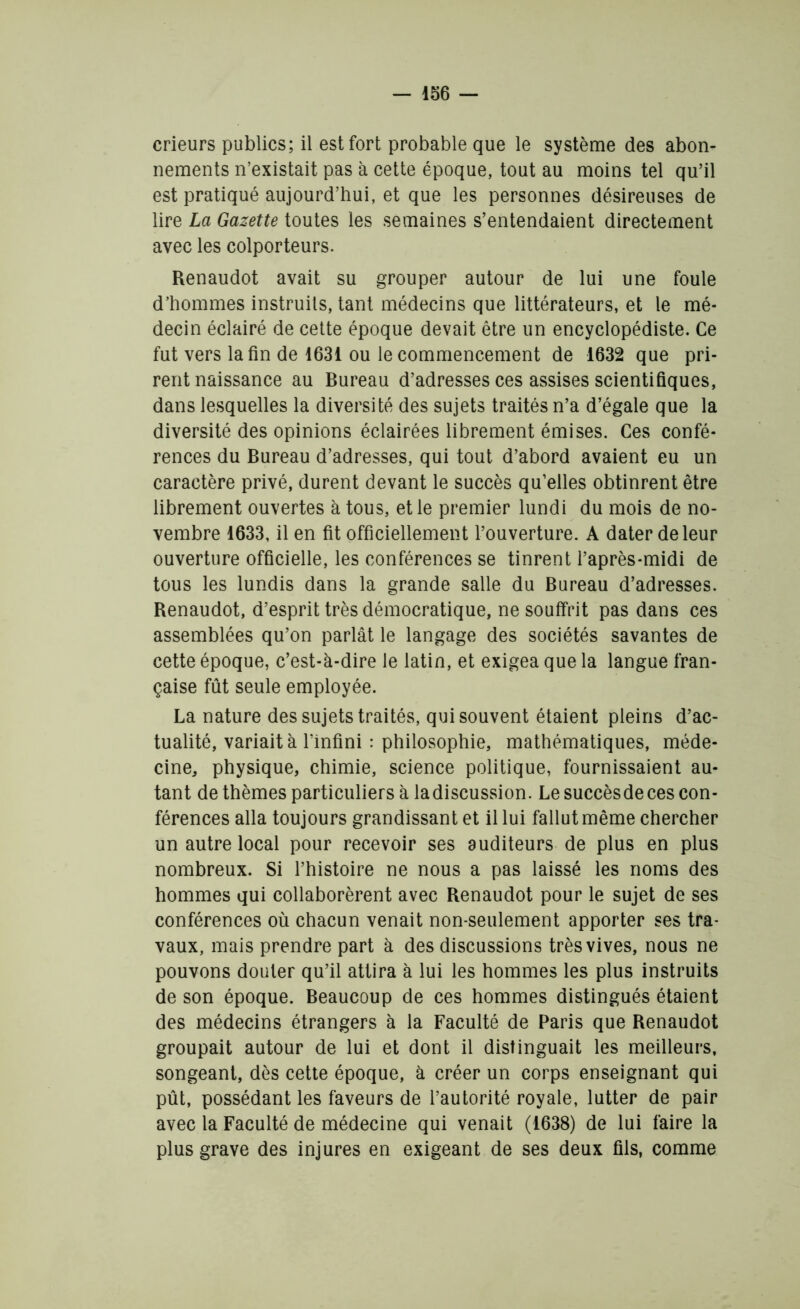 crieurs publics; il est fort probable que le système des abon- nements n’existait pas à cette époque, tout au moins tel qu’il est pratiqué aujourd’hui, et que les personnes désireuses de lire La Gazette toutes les semaines s’entendaient directement avec les colporteurs. Renaudot avait su grouper autour de lui une foule d’hommes instruits, tant médecins que littérateurs, et le mé- decin éclairé de cette époque devait être un encyclopédiste. Ce fut vers la fin de 1631 ou le commencement de 1632 que pri- rent naissance au Bureau d’adresses ces assises scientifiques, dans lesquelles la diversité des sujets traités n’a d’égale que la diversité des opinions éclairées librement émises. Ces confé- rences du Bureau d’adresses, qui tout d’abord avaient eu un caractère privé, durent devant le succès qu’elles obtinrent être librement ouvertes à tous, et le premier lundi du mois de no- vembre 1633, il en fit officiellement l’ouverture. A dater de leur ouverture officielle, les conférences se tinrent l’après-midi de tous les lundis dans la grande salle du Bureau d’adresses. Renaudot, d’esprit très démocratique, ne souffrit pas dans ces assemblées qu’on parlât le langage des sociétés savantes de cette époque, c’est-à-dire le latin, et exigea que la langue fran- çaise fût seule employée. La nature des sujets traités, qui souvent étaient pleins d’ac- tualité, variait à l’infini : philosophie, mathématiques, méde- cine, physique, chimie, science politique, fournissaient au- tant de thèmes particuliers à ladiscussion. Le succèsdeces con- férences alla toujours grandissant et il lui fallut même chercher un autre local pour recevoir ses auditeurs de plus en plus nombreux. Si l’histoire ne nous a pas laissé les noms des hommes qui collaborèrent avec Renaudot pour le sujet de ses conférences où chacun venait non-seulement apporter ses tra- vaux, mais prendre part à des discussions très vives, nous ne pouvons douter qu’il attira à lui les hommes les plus instruits de son époque. Beaucoup de ces hommes distingués étaient des médecins étrangers à la Faculté de Paris que Renaudot groupait autour de lui et dont il distinguait les meilleurs, songeant, dès cette époque, à créer un corps enseignant qui pût, possédant les faveurs de l’autorité royale, lutter de pair avec la Faculté de médecine qui venait (1638) de lui faire la plus grave des injures en exigeant de ses deux fils, comme