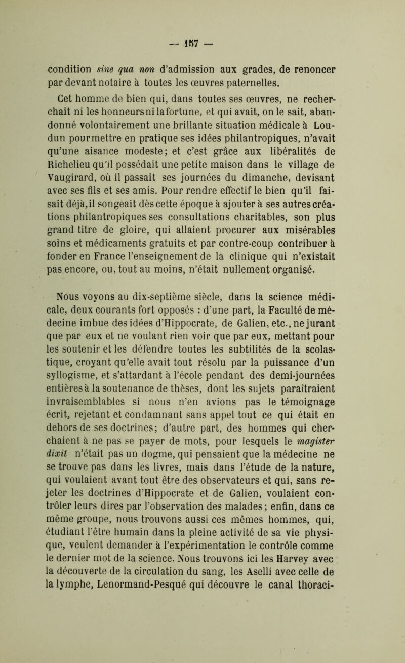 condition sine qua non d’admission aux grades, de renoncer par devant notaire à toutes les œuvres paternelles. Cet homme de bien qui, dans toutes ses œuvres, ne recher- chait ni les honneursni lafortune, et qui avait, on le sait, aban- donné volontairement une brillante situation médicale à Lou- dun pourmettre en pratique ses idées philantropiques, n'avait qu’une aisance modeste; et c’est grâce aux libéralités de Richelieu qu’il possédait une petite maison dans le village de Vaugirard, où il passait ses journées du dimanche, devisant avec ses fils et ses amis. Pour rendre effectif le bien qu’il fai- sait déjà,il songeait dès cette époque à ajoutera ses autres créa- tions philantropiques ses consultations charitables, son plus grand titre de gloire, qui allaient procurer aux misérables soins et médicaments gratuits et par contre-coup contribuer à fonder en France l’enseignement de la clinique qui n’existait pas encore, ou, tout au moins, n’était nullement organisé. Nous voyons au dix-septième siècle, dans la science médi- cale, deux courants fort opposés : d’une part, la Faculté de mé- decine imbue des idées d’Hippocrate, de Galien, etc., ne jurant que par eux et ne voulant rien voir que par eux, mettant pour les soutenir et les défendre toutes les subtilités de la scolas- tique, croyant qu’elle avait tout résolu par la puissance d’un syllogisme, et s’attardant à l’école pendant des demi-journées entières à la soutenance de thèses, dont les sujets paraîtraient invraisemblables si nous n’en avions pas le témoignage écrit, rejetant et condamnant sans appel tout ce qui était en dehors de ses doctrines; d’autre part, des hommes qui cher- chaient à ne pas se payer de mots, pour lesquels le magister dixit n’était pas un dogme, qui pensaient que la médecine ne se trouve pas dans les livres, mais dans l’étude de la nature, qui voulaient avant tout être des observateurs et qui, sans re- jeter les doctrines d’Hippocrate et de Galien, voulaient con- trôler leurs dires par l’observation des malades; enfin, dans ce même groupe, nous trouvons aussi ces mêmes hommes, qui, étudiant l’être humain dans la pleine activité de sa vie physi- que, veulent demander à l’expérimentation le contrôle comme le dernier mot de la science. Nous trouvons ici les Harvey avec la découverte de la circulation du sang, les Aselli avec celle de la lymphe, Lenormand-Pesqué qui découvre le canal thoraci-
