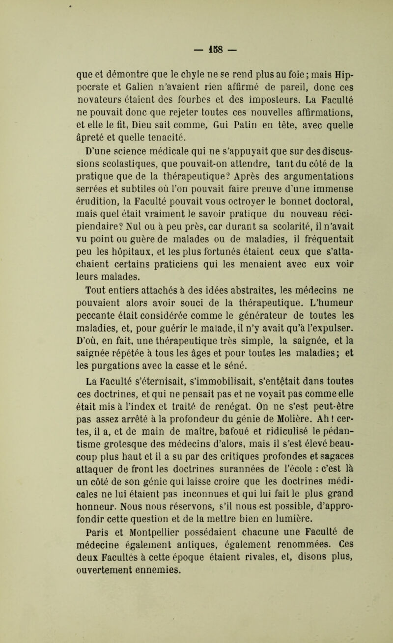 que et démontre que le chyle ne se rend plus au foie ; mais Hip- pocrate et Galien n’avaient rien affirmé de pareil, donc ces novateurs étaient des fourbes et des imposteurs. La Faculté ne pouvait donc que rejeter toutes ces nouvelles affirmations, et elle le fit, Dieu sait comme. Gui Patin en tête, avec quelle âpreté et quelle ténacité. D'une science médicale qui ne s’appuyait que sur des discus- sions scolastiques, que pouvait-on attendre, tant du côté de la pratique que de la thérapeutique? Après des argumentations serrées et subtiles où Pon pouvait faire preuve d’une immense érudition, la Faculté pouvait vous octroyer le bonnet doctoral, mais quel était vraiment le savoir pratique du nouveau réci- piendaire? Nul ou à peu près, car durant sa scolarité, il n’avait vu point ou guère de malades ou de maladies, il fréquentait peu les hôpitaux, et les plus fortunés étaient ceux que s’atta- chaient certains praticiens qui les menaient avec eux voir leurs malades. Tout entiers attachés à des idées abstraites, les médecins ne pouvaient alors avoir souci de la thérapeutique. L’humeur peccante était considérée comme le générateur de toutes les maladies, et, pour guérir le malade, il n’y avait qu’à l’expulser. D’où, en fait, une thérapeutique très simple, la saignée, et la saignée répétée à tous les âges et pour toutes les maladies ; et les purgations avec la casse et le séné. La Faculté s’éternisait, s’immobilisait, s’entêtait dans toutes ces doctrines, et qui ne pensait pas et ne voyait pas comme elle était mis à l’index et traité de renégat. On ne s’est peut-être pas assez arrêté à la profondeur du génie de Molière. Ah t cer- tes, il a, et de main de maître, bafoué et ridiculisé le pédan- tisme grotesque des médecins d’alors, mais il s’est élevé beau- coup plus haut et il a su par des critiques profondes et sagaces attaquer de front les doctrines surannées de l’école : c’est là un côté de son génie qui laisse croire que les doctrines médi- cales ne lui étaient pas inconnues et qui lui fait le plus grand honneur. Nous nous réservons, s’il nous est possible, d’appro- fondir cette question et de la mettre bien en lumière. Paris et Montpellier possédaient chacune une Faculté de médecine également antiques, également renommées. Ces deux Facultés à cette époque étaient rivales, et, disons plus, ouvertement ennemies.