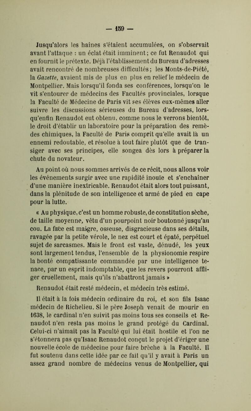 Jusqu’alors les haines s’étaient accumulées, on s’observait avant l’attaque : un éclat était imminent; ce fut Renaudot qui en fournit le prétexte. Déjà l’établissement du Bureau d’adresses avait rencontré de nombreuses difficultés; les Monts-de-Piété, la Gazette, avaient mis de plus en plus en relief le médecin de Montpellier. Mais lorsqu’il fonda ses conférences, lorsqu’on le vit s’entourer de médecins des Facultés provinciales, lorsque la Faculté de Médecine de Paris vit ses élèves eux-mêmes aller suivre les discussions sérieuses du Bureau d’adresses, lors- qu’enfin Renaudot eut obtenu, comme nous le verrons bientôt, le droit d’établir un laboratoire pour la préparation des remè- des chimiques, la Faculté de Paris comprit qu’elle avait là un ennemi redoutable, et résolue à tout faire plutôt que de tran- siger avec ses principes, elle songea dès lors à préparer la chute du novateur. Au point où nous sommes arrivés de ce récit, nous allons voir les événements surgir avec une rapidité inouïe et s’enchaîner d’une manière inextricable. Renaudot était alors tout puissant, dans la plénitude de son intelligence et armé de pied en cape pour la lutte. « Au physique, c’est un homme robuste, de constitution sèche, de taille moyenne, vêtu d’un pourpoint noir boutonné jusqu’au cou. La fate est maigre, osseuse, disgracieuse dans ses détails, ravagée par la petite vérole, le nez est court et épaté, perpétuel sujet de sarcasmes. Mais le front est vaste, dénudé, les yeux sont largement tendus, l’ensemble de la physionomie respire la bonté compatissante commandée par une intelligence te- nace, par un esprit indomptable, que les revers pourront affli- ger cruellement, mais qu’ils n’abattront jamais » Renaudot était resté médecin, et médecin très estimé. Il était à la fois médecin ordinaire du roi, et son fils Isaac médecin de Richelieu. Si le père Joseph venait de mourir en 1638, le cardinal n’en suivit pas moins tous ses conseils et Re- naudot n’en resta pas moins le grand protégé du Cardinal. Celui-ci n’aimait pas la Faculté qui lui était hostile et l’on ne s’étonnera pas qu’Isaac Renaudot conçut le projet d’ériger une nouvelle école de médecine pour faire brèche à la Faculté. Il fut soutenu dans cette idée par ce fait qu’il y avait à Paris un assez grand nombre de médecins venus de Montpellier, qui