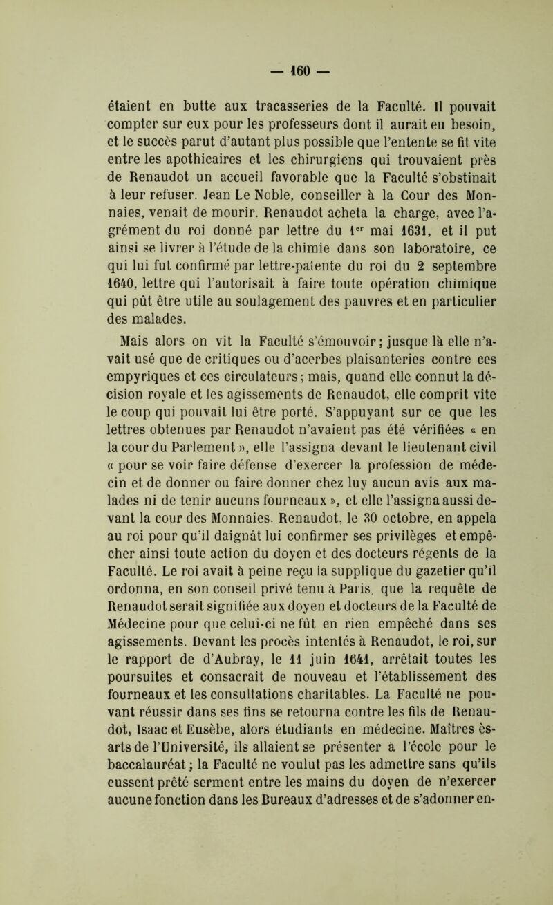 étaient en butte aux tracasseries de la Faculté. Il pouvait compter sur eux pour les professeurs dont il aurait eu besoin, et le succès parut d’autant plus possible que l’entente se fit. vite entre les apothicaires et les chirurgiens qui trouvaient près de Renaudot un accueil favorable que la Faculté s’obstinait à leur refuser. Jean Le Noble, conseiller à la Cour des Mon- naies, venait de mourir. Renaudot acheta la charge, avec l’a- grément du roi donné par lettre du 1er mai 1631, et il put ainsi se livrer à l’étude de la chimie dans son laboratoire, ce qui lui fut confirmé par lettre-patente du roi du 2 septembre 1640, lettre qui l’autorisait à faire toute opération chimique qui pût être utile au soulagement des pauvres et en particulier des malades. Mais alors on vit la Faculté s’émouvoir; jusque là elle n’a- vait usé que de critiques ou d’acerbes plaisanteries contre ces empyriques et ces circulateurs ; mais, quand elle connut la dé- cision royale et les agissements de Renaudot, elle comprit vite le coup qui pouvait lui être porté. S’appuyant sur ce que les lettres obtenues par Renaudot n’avaient pas été vérifiées « en la cour du Parlement », elle l’assigna devant le lieutenant civil « pour se voir faire défense d’exercer la profession de méde- cin et de donner ou faire donner chez luy aucun avis aux ma- lades ni de tenir aucuns fourneaux », et elle l’assigna aussi de- vant la cour des Monnaies. Renaudot, le 30 octobre, en appela au roi pour qu’il daignât lui confirmer ses privilèges et empê- cher ainsi toute action du doyen et des docteurs régents de la Faculté. Le roi avait à peine reçu la supplique du gazetier qu’il ordonna, en son conseil privé tenu à Paris, que la requête de Renaudot serait signifiée aux doyen et docteurs de la Faculté de Médecine pour que celui-ci ne fût en rien empêché dans ses agissements. Devant les procès intentés à Renaudot, le roi, sur le rapport de d’Aubray, le 11 juin 1641, arrêtait toutes les poursuites et consacrait de nouveau et rétablissement des fourneaux et les consultations charitables. La Faculté ne pou- vant réussir dans ses fins se retourna contre les fils de Renau- dot, Isaac et Eusèbe, alors étudiants en médecine. Maîtres ès- arts de l’Université, ils allaient se présenter à l’école pour le baccalauréat ; la Faculté ne voulut pas les admettre sans qu’ils eussent prêté serment entre les mains du doyen de n’exercer aucune fonction dans les Bureaux d’adresses et de s’adonner en-
