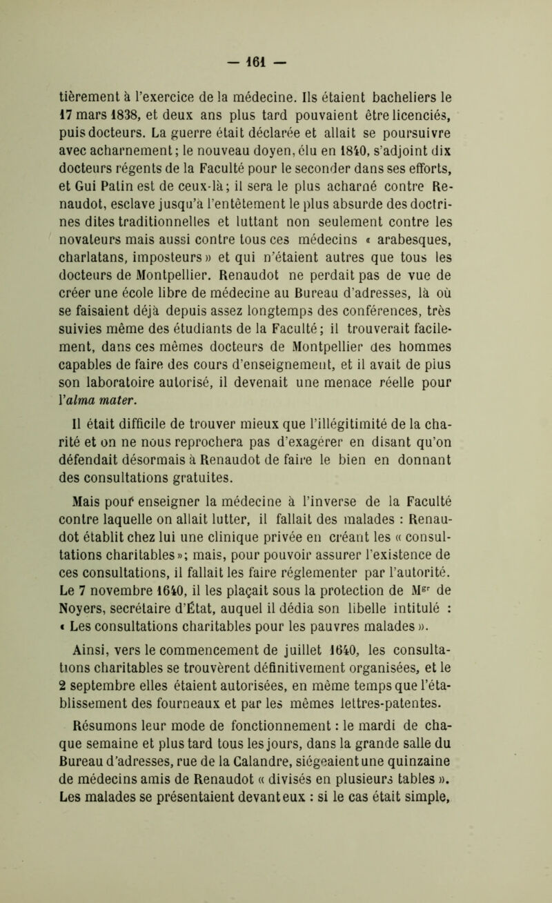 tièrement à l’exercice de la médecine. Ils étaient bacheliers le 17 mars 1838, et deux ans plus tard pouvaient être licenciés, puis docteurs. La guerre était déclarée et allait se poursuivre avec acharnement ; le nouveau doyen, élu en 1840, s’adjoint dix docteurs régents de la Faculté pour le seconder dans ses efforts, et Gui Patin est de ceux-là; il sera le plus acharné contre Re- naudot, esclave jusqu’à l’entêtement le plus absurde des doctri- nes dites traditionnelles et luttant non seulement contre les novateurs mais aussi contre tous ces médecins « arabesques, charlatans, imposteurs » et qui n’étaient autres que tous les docteurs de Montpellier. Renaudot ne perdait pas de vue de créer une école libre de médecine au Bureau d’adresses, là où se faisaient déjà depuis assez longtemps des conférences, très suivies même des étudiants de la Faculté ; il trouverait facile- ment, dans ces mêmes docteurs de Montpellier des hommes capables de faire des cours d’enseignement, et il avait de plus son laboratoire autorisé, il devenait une menace réelle pour Y aima mater. Il était difficile de trouver mieux que l’illégitimité de la cha- rité et on ne nous reprochera pas d’exagérer en disant qu’on défendait désormais à Renaudot de faire le bien en donnant des consultations gratuites. Mais pouf enseigner la médecine à l’inverse de la Faculté contre laquelle on allait lutter, il fallait des malades : Renau- dot établit chez lui une clinique privée en créant les « consul- tations charitables»; mais, pour pouvoir assurer l’existence de ces consultations, il fallait les faire réglementer par l’autorité. Le 7 novembre 1640, il les plaçait sous la protection de Mgr de Noyers, secrétaire d’État, auquel il dédia son libelle intitulé : « Les consultations charitables pour les pauvres malades ». Ainsi, vers le commencement de juillet 1640, les consulta- tions charitables se trouvèrent définitivement organisées, et le 2 septembre elles étaient autorisées, en même temps que l’éta- blissement des fourneaux et par les mêmes lettres-patentes. Résumons leur mode de fonctionnement : le mardi de cha- que semaine et plus tard tous les jours, dans la grande salle du Bureau d’adresses, rue de la Calandre, siégeaient une quinzaine de médecins amis de Renaudot « divisés en plusieurs tables ». Les malades se présentaient devant eux : si le cas était simple,