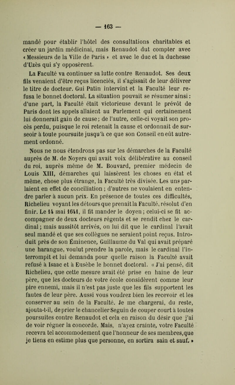 mandé pour établir l’hôtel des consultations charitables et créer un jardin médicinai, mais Renaudot dut compter avec « Messieurs de la Ville de Paris » et avec le duc et la duchesse d’üzès qui s’y opposèrent. La Faculté va continuer sa lutte contre Renaudot. Ses deux fils venaient d’être reçus licenciés, il s’agissait de leur délivrer le titre de docteur. Gui Patin intervint et la Faculté leur re- fusa le bonnet doctoral. La situation pouvait se résumer ainsi : d’une part, la Faculté était victorieuse devant le prévôt de Paris dont les appels allaient au Parlement qui certainement lui donnerait gain de cause; de l’autre, celle-ci voyait son pro- cès perdu, puisque le roi retenait la cause et ordonnait de sur- seoir à toute poursuite jusqu’à ce que son Conseil en eût autre- ment ordonné. Nous ne nous étendrons pas sur les démarches de la Faculté auprès de M. de Noyers qui avait voix délibérative au conseil du roi, auprès même de M. Bouvard, premier médecin de Louis XIII, démarches qui laissèrent les choses en état et même, chose plus étrange, la Faculté très divisée. Les uns par- laient en effet de conciliation ; d’autres ne voulaient en enten- dre parler à aucun prix. En présence de toutes ces difficultés, Richelieu voyant les détours que prenait la Faculté, résolut d’en finir. Le 14 mai 1641, il fit mander le doyen ; celui-ci se fit ac- compagner de deux docteurs régents et se rendit chez le car- dinal ; mais aussitôt arrivés, on lui dit que le cardinal l’avait seul mandé et que ses collègues ne seraient point reçus. Intro- duit près de son Éminence, Guillaume du Val qui avait préparé une harangue, voulut prendre la parole, mais le cardinal l’in- terrompit et lui demanda pour quelle raison la Faculté avait refusé à Isaac et à Eusèbe le bonnet doctoral. « J’ai pensé, dit Richelieu, que cette mesure avait été prise en haine de leur père, que les docteurs de votre école considèrent comme leur pire ennemi, mais il n’est pas juste que les fils supportent les fautes de leur père. Aussi vous voudrez bien les recevoir et les conserver au sein de la Faculté. Je me chargerai, du reste, ajouta-t-il, de prier le chancelier Seguin de couper court à toutes poursuites contre Renaudot et cela en raison du désir que j’ai de voir régner la concorde. Mais, n’ayez crainte, votre Faculté recevra tel accommodement que l’honneur de ses membres,que je tiens en estime plus que personne, en sortira sain et sauf. »