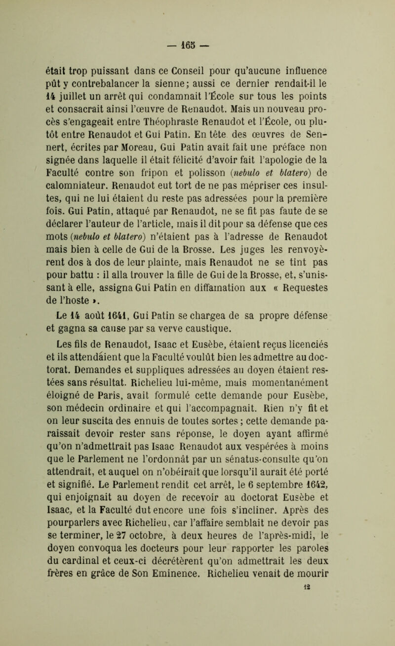 était trop puissant dans ce Conseil pour qu’aucune influence pût y contrebalancer la sienne; aussi ce dernier rendait-il le 14 juillet un arrêt qui condamnait l’École sur tous les points et consacrait ainsi l’œuvre de Renaudot. Mais un nouveau pro- cès s’engageait entre Théophraste Renaudot et l’École, ou plu- tôt entre Renaudot et Gui Patin. En tête des œuvres de Sen- nert, écrites par Moreau, Gui Patin avait fait une préface non signée dans laquelle il était félicité d’avoir fait l’apologie de la Faculté contre son fripon et polisson {nebulo et blatero) de calomniateur. Renaudot eut tort de ne pas mépriser ces insul- tes, qui ne lui étaient du reste pas adressées pour la première fois. Gui Patin, attaqué par Renaudot, ne se fit pas faute de se déclarer l’auteur de l’article, mais il dit pour sa défense que ces mots (nebulo et blatero) n’étaient pas à l’adresse de Renaudot mais bien à celle de Gui de la Rrosse. Les juges les renvoyè- rent dos à dos de leur plainte, mais Renaudot ne se tint pas pour battu : il alla trouver la fille de Gui de la Rrosse, et, s’unis- sant à elle, assigna Gui Patin en diffamation aux « Requestes de l’hoste ». Le 14 août 1641, Gui Patin se chargea de sa propre défense et gagna sa cause par sa verve caustique. Les fils de Renaudot, Isaac et Eusèbe, étaient reçus licenciés et ils attendaient que la Faculté voulût bien les admettre au doc- torat. Demandes et suppliques adressées au doyen étaient res- tées sans résultat. Richelieu lui-même, mais momentanément éloigné de Paris, avait formulé cette demande pour Eusèbe, son médecin ordinaire et qui l’accompagnait. Rien n’y fit et on leur suscita des ennuis de toutes sortes ; cette demande pa- raissait devoir rester sans réponse, le doyen ayant affirmé qu’on n’admettrait pas Isaac Renaudot aux vespérées à moins que le Parlement ne l’ordonnât par un sénatus-consulte qu’on attendrait, et auquel on n’obéirait que lorsqu’il aurait été porté et signifié. Le Parlement rendit cet arrêt, le 6 septembre 1642, qui enjoignait au doyen de recevoir au doctorat Eusèbe et Isaac, et la Faculté dut encore une fois s’incliner. Après des pourparlers avec Richelieu, car l’affaire semblait ne devoir pas se terminer, le 27 octobre, à deux heures de l’après-midi, le doyen convoqua les docteurs pour leur rapporter les paroles du cardinal et ceux-ci décrétèrent qu’on admettrait les deux frères en grâce de Son Eminence. Richelieu venait de mourir 12