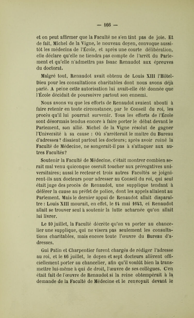 et on peut affirmer que la Faculté ne s'en tint pas de joie. Et de fait, Michel de la Vigne, le nouveau doyen, convoque aussi- tôt les médecins de l’École, et après une courte délibération, elle déclare qu’elle ne tiendra pas compte de l’arrêt du Parle- ment et qu’elle n’admettra pas Isaac Renaudot aux épreuves du doctorat. Malgré tout, Renaudot avait obtenu de Louis XIII i’Hôtel- Dieu pour les consultations charitables dont nous avons déjà parlé. A peine cette autorisation lui avait-elle été donnée que l’École décidait de poursuivre partout son ennemi. Nous avons vu que les efforts de Renaudot avaient abouti à faire retenir en toute circonstance, par le Conseil du roi, les procès qu’il lui pourrait survenir. Tous les efforts de l’École sont désormais tendus encore à faire porter le débat devant le Parlement, son allié. Michel de la Vigne résolut de gagner l’Université à sa cause : Où s’arrêterait le maître du Bureau d’adresses? disaient partout les docteurs; après avoir ruiné la Faculté de Médecine, ne songerait-il pas à s’attaquer aux au- tres Facultés? Soutenir la Faculté de Médecine, c’était montrer combien se- rait mal venu quiconque oserait toucher aux prérogatives uni- versitaires; aussi le recteur et trois autres Facultés se joigni- rent-ils aux docteurs pour adresser au Conseil du roi, qui seul était juge des procès de Renaudot, une supplique tendant à déférer la cause au préfet de police, dont les appels allaient au Parlement. Mais le dernier appui de Renaudot allait disparaî- tre : Louis XIII mourait, en effet, le 14 mai 1643, et Renaudot allait se trouver seul à soutenir la lutte acharnée qu’on allait lui livrer. Le 10 juillet, la Faculté décrète qu’on va porter au chance- lier une supplique, qui ne visera pas seulement les consulta- tions charitables, mais encore toute l’œuvre du Bureau d’a- dresses. Gui Patin et Charpentier furent chargés de rédiger l’adresse au roi, et le 16 juillet, le doyen et sept docteurs allèrent offi- ciellement porter au chancelier, afin qu’il voulût bien la trans- mettre lui-même à qui de droit, l’œuvre de ses collègues. C'en était fait de l'œuvre de Renaudot si la reine obtempérait à la demande de la Faculté de Médecine et le renvoyait devant le