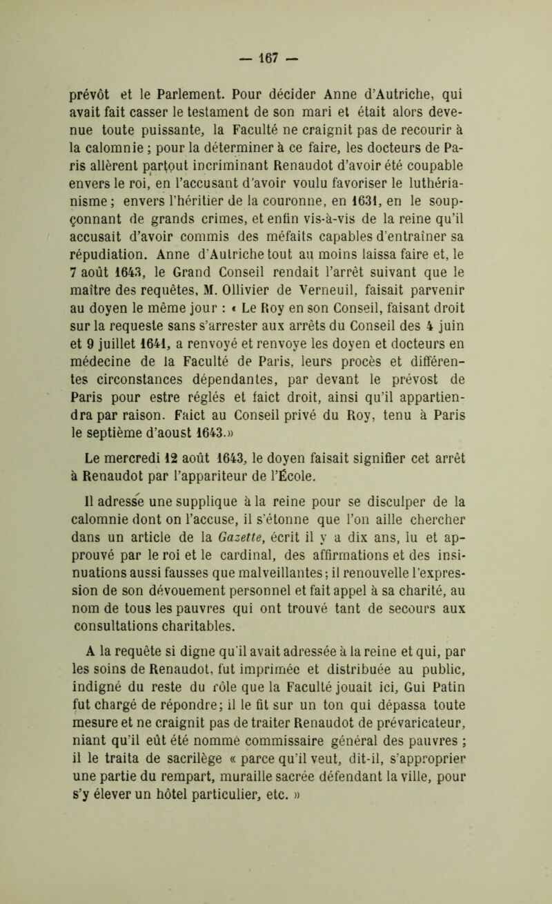 prévôt et le Parlement. Pour décider Anne d’Autriche, qui avait fait casser le testament de son mari et était alors deve- nue toute puissante, la Faculté ne craignit pas de recourir à la calomnie ; pour la déterminer à ce faire, les docteurs de Pa- ris allèrent partout incriminant Renaudot d’avoir été coupable envers le roi, en l’accusant d’avoir voulu favoriser le luthéria- nisme ; envers l’héritier de la couronne, en 1631, en le soup- çonnant de grands crimes, et enfin vis-à-vis de la reine qu’il accusait d’avoir commis des méfaits capables d’entraîner sa répudiation. Anne d'Autriche tout au moins laissa faire et, le 7 août 1643, le Grand Conseil rendait l’arrêt suivant que le maître des requêtes, M. Ollivier de Verneuil, faisait parvenir au doyen le même jour : « Le Roy en son Conseil, faisant droit sur la requeste sans s’arrester aux arrêts du Conseil des 4 juin et 9 juillet 1641, a renvoyé et renvoyé les doyen et docteurs en médecine de la Faculté de Paris, leurs procès et différen- tes circonstances dépendantes, par devant le prévost de Paris pour estre réglés et faict droit, ainsi qu’il appartien- dra par raison. Faict au Conseil privé du Roy, tenu à Paris le septième d’aoust 1643.)) Le mercredi 12 août 1643, le doyen faisait signifier cet arrêt à Renaudot par l’appariteur de l’École. Il adresse une supplique à la reine pour se disculper de la calomnie dont on l’accuse, il s’étonne que l’on aille chercher dans un article de la Gazette, écrit il y a dix ans, lu et ap- prouvé par le roi et le cardinal, des affirmations et des insi- nuations aussi fausses que malveillantes ; il renouvelle l’expres- sion de son dévouement personnel et fait appel à sa charité, au nom de tous les pauvres qui ont trouvé tant de secours aux consultations charitables. A la requête si digne qu'il avait adressée à la reine et qui, par les soins de Renaudot, fut imprimée et distribuée au public, indigné du reste du rôle que la Faculté jouait ici. Gui Patin fut chargé de répondre; il le fit sur un ton qui dépassa toute mesure et ne craignit pas de traiter Renaudot de prévaricateur, niant qu’il eût été nommé commissaire général des pauvres ; il le traita de sacrilège « parce qu’il veut, dit-il, s’approprier une partie du rempart, muraille sacrée défendant la ville, pour s’y élever un hôtel particulier, etc. »