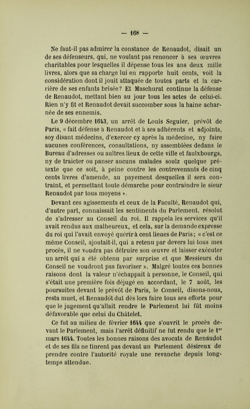 Ne faut-il pas admirer la constance de Renaudot, disait un de ses défenseurs, qui, ne voulant pas renoncer à ses œuvres charitables pour lesquelles il dépense tous les ans deux mille livres, alors que sa charge lui en rapporte huit cents, voit la considération dont il jouit attaquée de toutes parts et la car- rière de ses enfants brisée? Et Maschurat continue la défense de Renaudot, mettant bien au jour tous les actes de celui-ci. Rien n’y fit et Renaudot devait succomber sous la haine achar- née de ses ennemis. Le 9 décembre 1643, un arrêt de Louis Seguier, prévôt de Paris, « fait défense à Renaudot et à ses adhérents et adjoints, soy disant médecins, d’exercer cy après la médecine, ny faire aucunes conférences, consultations, ny assemblées dedans le Bureau d’adresses ou aultres lieux de cette ville et faulxbourgs, ny de traicter ou panser aucuns malades soulz quelque pré- texte que ce soit, à peine contre les contrevenants de cinq cents livres d’amende, au payement desquelles il sera con- traint, et permettant toute démarche pour contraindre le sieur Renaudot par tous moyens ». Devant ces agissements et ceux de la Faculté, Renaudot qui, d’autre part, connaissait les sentiments du Parlement, résolut de s’adresser au Conseil du roi. Il rappela les services qu’il avait rendus aux malheureux, et cela, sur la demande expresse du roi qui l’avait envoyé quérir à cent lieues de Paris ; « c’est ce même Conseil, ajoutait-il, qui a retenu par devers lui tous mes procès, il ne voudra pas détruire son œuvre et laisser exécuter un arrêt qui a été obtenu par surprise et que Messieurs du Conseil ne voudront pas favoriser ». Malgré toutes ces bonnes raisons dont la valeur n’échappait à personne, le Conseil, qui s’était une première fois déjugé en accordant, le 7 août, les poursuites devant le prévôt de Paris, le Conseil, disons-nous, resta muet, et Renaudot dut dès lors faire tous ses efforts pour que le jugement qu’allait rendre le Parlement lui fût moins défavorable que celui du Châtelet. Ce fut au milieu de février 1644 que s’ouvrit le procès de- vant le Parlement, mais l’arrêt définitif ne fut rendu que le 1er mars 1644. Toutes les bonnes raisons des avocats de Renaudot et de ses fils ne tinrent pas devant un Parlement désireux de prendre contre l’autorité royale une revanche depuis long- temps attendue.