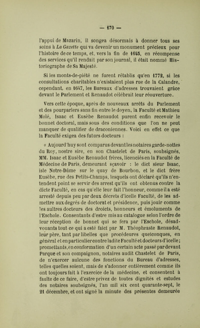 l’appui de Mazarin, il songea désormais à donner tous ses soins à La Gazette qui va devenir un monument précieux pour l’histoire de ce temps, et, vers la ün de 1645, en récompense des services qu’il rendait par son journal, il était nommé His- toriographe de Sa Majesté. Si les monts-de-piété ne furent rétablis qu’en 1772, si les consultations charitables n’existaient plus rue de la Calandre, cependant, en 1647, les Bureaux d’adresses trouvaient grâce devant le Parlement et Renaudot célébrait leur réouverture. Vers cette époque, après de nouveaux arrêts du Parlement et des pourparlers sans fin entre le doyen, la Faculté et Mathieu Molé, Isaac et Eusèbe Renaudot purent enfin recevoir le bonnet doctoral, mais sous des conditions que l’on ne peut manquer de qualifier de draconiennes. Voici en effet ce que la Faculté exigea des futurs docteurs : « Aujourd’huy sont comparusdevantlesnotairesgarde-nottes du Roy, nostre sire, en son Chastelet de Paris, soubsignés, MM. Isaac et Eusèbe Renaudot frères, licenciés en la Faculté de Médecine de Paris, demeurant sçavoir : le dict sieur Isaac, isle Notre-Dâme sur le quay de Bourbon, et le dict frère Eusèbe, rue des Petits-Champs, lesquels ont déclaré qu’ils n’en- tendent point se servir des arrest qu’ils ont obtenus contre la dicte Faculté, en cas qu’elle leur fait l’honneur, comme il a esté arresté depuis peu par deux décrets d’icelle Faculté, de les ad- mettre aux degrés de doctorat et présidence, puis jouir comme les aultres docteurs des droicts, honneurs et émoluments de TEschole. Consentants d’estre mis au catalogue selon l'ordre de leur réception de bonnet qui se fera par l’Eschole, désad- vouantstout ce qui a esté faict par M. Théophraste Renaudot, leur père, tant par libelles que procédeures quelconques, en général et en particulier contre ladi te Faculté et docteurs d’icelle ; promettants,en conformation d’un certain acte passé par devant Parque et son compaignon, notaires audit Chastelet de Paris, de n’exercer aulcune des fonctions du Bureau d’adresses, telles quelles soient, mais de s’adonner entièrement comme ils ont toujours fait à l’exercice de la médecine, et consentent à faulte de ce faire, d’estre privez de toutes dignités et estudes des notaires soubsignés, l’an mil six cent quarante-sept, le 21 décembre, et ont signé la minute des présentes demeurée