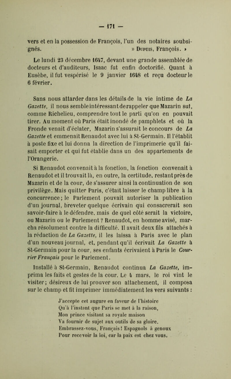 vers et en la possession de François, l’un des notaires soubsi- gnés. )) Dupuis, François. » Le lundi 23 décembre 1647, devant une grande assemblée de docteurs et d’auditeurs, Isaac fut enfin doctorifié. Quant à Eusèbe, il fut vespérisé le 9 janvier 1648 et reçu docteur le 6 février. Sans nous attarder dans les détails de la vie intime de La Gazette, il nous sembleintéressantderappeler queMazarin sut, comme Richelieu, comprendre tout le parti qu’on en pouvait tirer. Au moment où Paris était inondé de pamphlets et où la Fronde venait d’éclater, Mazarin s’assurait le concours de La Gazette et emmenait Renaudot avec lui à St-Germain. Il l’établit à poste fixe et lui donna la direction de l’imprimerie qu’il fai- sait emporter et qui fut établie dans un des appartements de l’Orangerie. Si Renaudot convenait à la fonction, la fonction convenait a Renaudot et il trouvait là, en outre, la certitude, restant près de Mazarin et de la cour, de s’assurer ainsi la continuation de son privilège. Mais quitter Paris, c’était laisser le champ libre à la concurrence ; le Parlement pouvait autoriser la publication d’un journal, breveter quelque écrivain qui consacrerait son savoir-faire à le défendre, mais de quel côté serait la victoire, ou Mazarin ou le Parlement ? Renaudot, en homme avisé, mar- cha résolument contre la difficulté. 11 avait deux fils attachés à la rédaction de La Gazette, il les laissa à Paris avec le plan d’un nouveau journal, et, pendant qu’il écrivait La Gazette à St-Germain pour la cour, ses enfants écrivaient à Paris le Cour- rier Français pour le Parlement. Installé à St-Germain, Renaudot continua La Gazette, im- prima les faits et gestes de la cour. Le 4 mars, le roi vint le visiter; désireux de lui prouver son attachement, il composa sur le champ et fit imprimer immédiatement les vers suivants : J’accepte cet augure en faveur de l’histoire Qu’à l’instant que Paris se met à la raison, Mon prince visitant sa royale maison Va fournir de sujet aux outils de sa gloire. Embrassez-vous, Français! Espagnols à genoux Pour recevoir la loi, car la paix est chez vous.